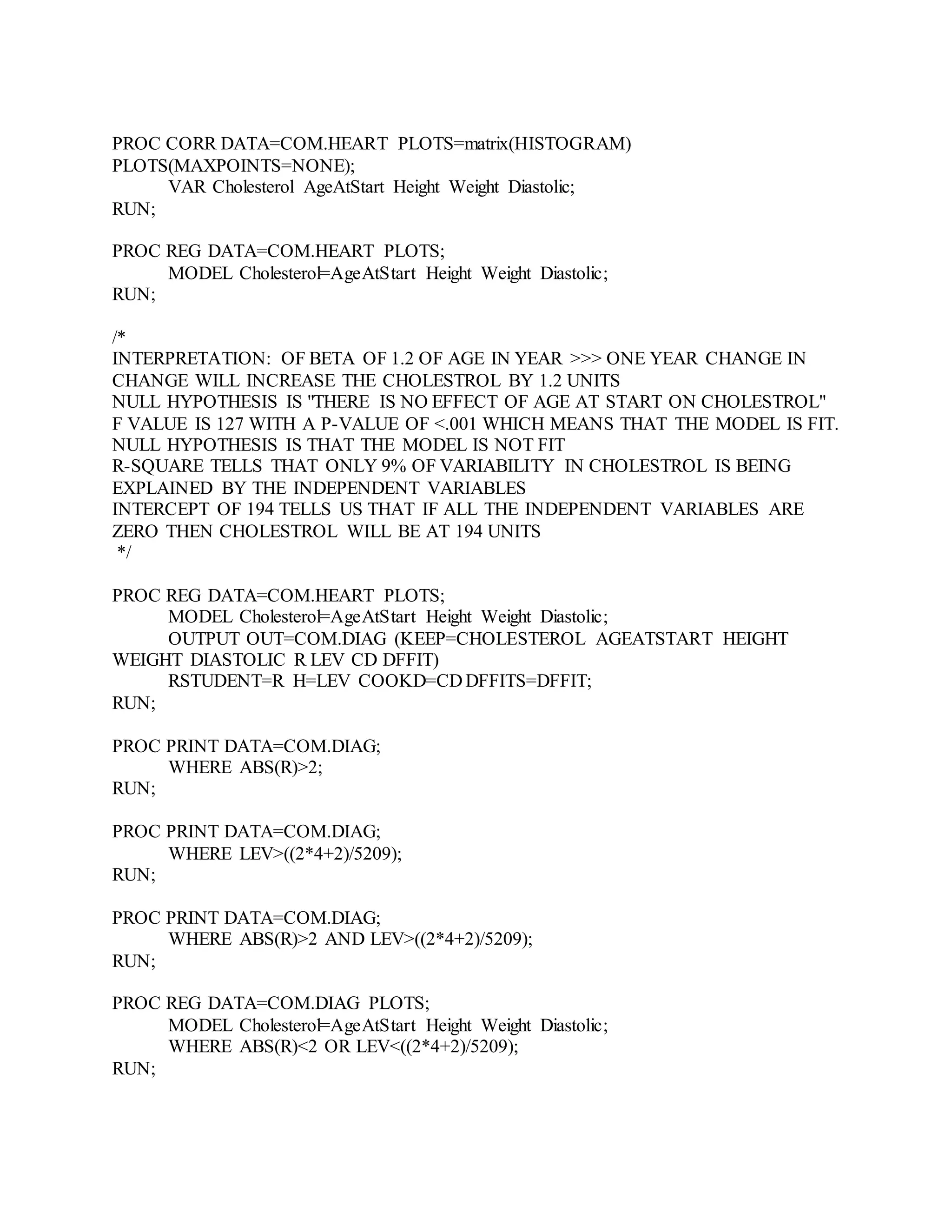 PROC CORR DATA=COM.HEART PLOTS=matrix(HISTOGRAM)
PLOTS(MAXPOINTS=NONE);
VAR Cholesterol AgeAtStart Height Weight Diastolic;
RUN;
PROC REG DATA=COM.HEART PLOTS;
MODEL Cholesterol=AgeAtStart Height Weight Diastolic;
RUN;
/*
INTERPRETATION: OF BETA OF 1.2 OF AGE IN YEAR >>> ONE YEAR CHANGE IN
CHANGE WILL INCREASE THE CHOLESTROL BY 1.2 UNITS
NULL HYPOTHESIS IS "THERE IS NO EFFECT OF AGE AT START ON CHOLESTROL"
F VALUE IS 127 WITH A P-VALUE OF <.001 WHICH MEANS THAT THE MODEL IS FIT.
NULL HYPOTHESIS IS THAT THE MODEL IS NOT FIT
R-SQUARE TELLS THAT ONLY 9% OF VARIABILITY IN CHOLESTROL IS BEING
EXPLAINED BY THE INDEPENDENT VARIABLES
INTERCEPT OF 194 TELLS US THAT IF ALL THE INDEPENDENT VARIABLES ARE
ZERO THEN CHOLESTROL WILL BE AT 194 UNITS
*/
PROC REG DATA=COM.HEART PLOTS;
MODEL Cholesterol=AgeAtStart Height Weight Diastolic;
OUTPUT OUT=COM.DIAG (KEEP=CHOLESTEROL AGEATSTART HEIGHT
WEIGHT DIASTOLIC R LEV CD DFFIT)
RSTUDENT=R H=LEV COOKD=CD DFFITS=DFFIT;
RUN;
PROC PRINT DATA=COM.DIAG;
WHERE ABS(R)>2;
RUN;
PROC PRINT DATA=COM.DIAG;
WHERE LEV>((2*4+2)/5209);
RUN;
PROC PRINT DATA=COM.DIAG;
WHERE ABS(R)>2 AND LEV>((2*4+2)/5209);
RUN;
PROC REG DATA=COM.DIAG PLOTS;
MODEL Cholesterol=AgeAtStart Height Weight Diastolic;
WHERE ABS(R)<2 OR LEV<((2*4+2)/5209);
RUN;
 