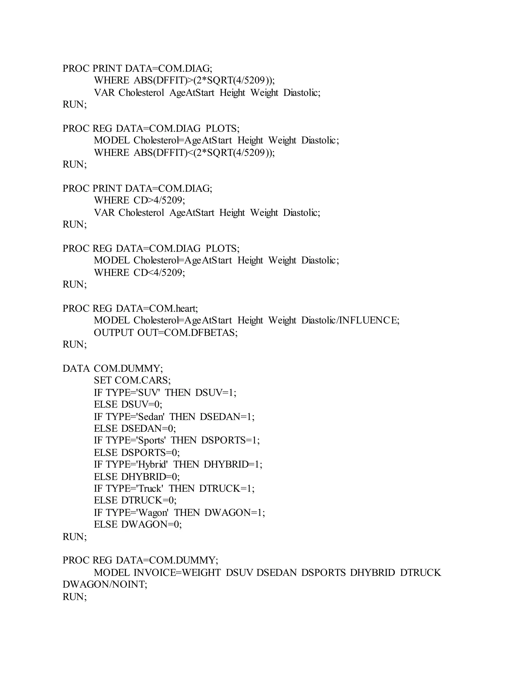 PROC PRINT DATA=COM.DIAG;
WHERE ABS(DFFIT)>(2*SQRT(4/5209));
VAR Cholesterol AgeAtStart Height Weight Diastolic;
RUN;
PROC REG DATA=COM.DIAG PLOTS;
MODEL Cholesterol=AgeAtStart Height Weight Diastolic;
WHERE ABS(DFFIT)<(2*SQRT(4/5209));
RUN;
PROC PRINT DATA=COM.DIAG;
WHERE CD>4/5209;
VAR Cholesterol AgeAtStart Height Weight Diastolic;
RUN;
PROC REG DATA=COM.DIAG PLOTS;
MODEL Cholesterol=AgeAtStart Height Weight Diastolic;
WHERE CD<4/5209;
RUN;
PROC REG DATA=COM.heart;
MODEL Cholesterol=AgeAtStart Height Weight Diastolic/INFLUENCE;
OUTPUT OUT=COM.DFBETAS;
RUN;
DATA COM.DUMMY;
SET COM.CARS;
IF TYPE='SUV' THEN DSUV=1;
ELSE DSUV=0;
IF TYPE='Sedan' THEN DSEDAN=1;
ELSE DSEDAN=0;
IF TYPE='Sports' THEN DSPORTS=1;
ELSE DSPORTS=0;
IF TYPE='Hybrid' THEN DHYBRID=1;
ELSE DHYBRID=0;
IF TYPE='Truck' THEN DTRUCK=1;
ELSE DTRUCK=0;
IF TYPE='Wagon' THEN DWAGON=1;
ELSE DWAGON=0;
RUN;
PROC REG DATA=COM.DUMMY;
MODEL INVOICE=WEIGHT DSUV DSEDAN DSPORTS DHYBRID DTRUCK
DWAGON/NOINT;
RUN;
 