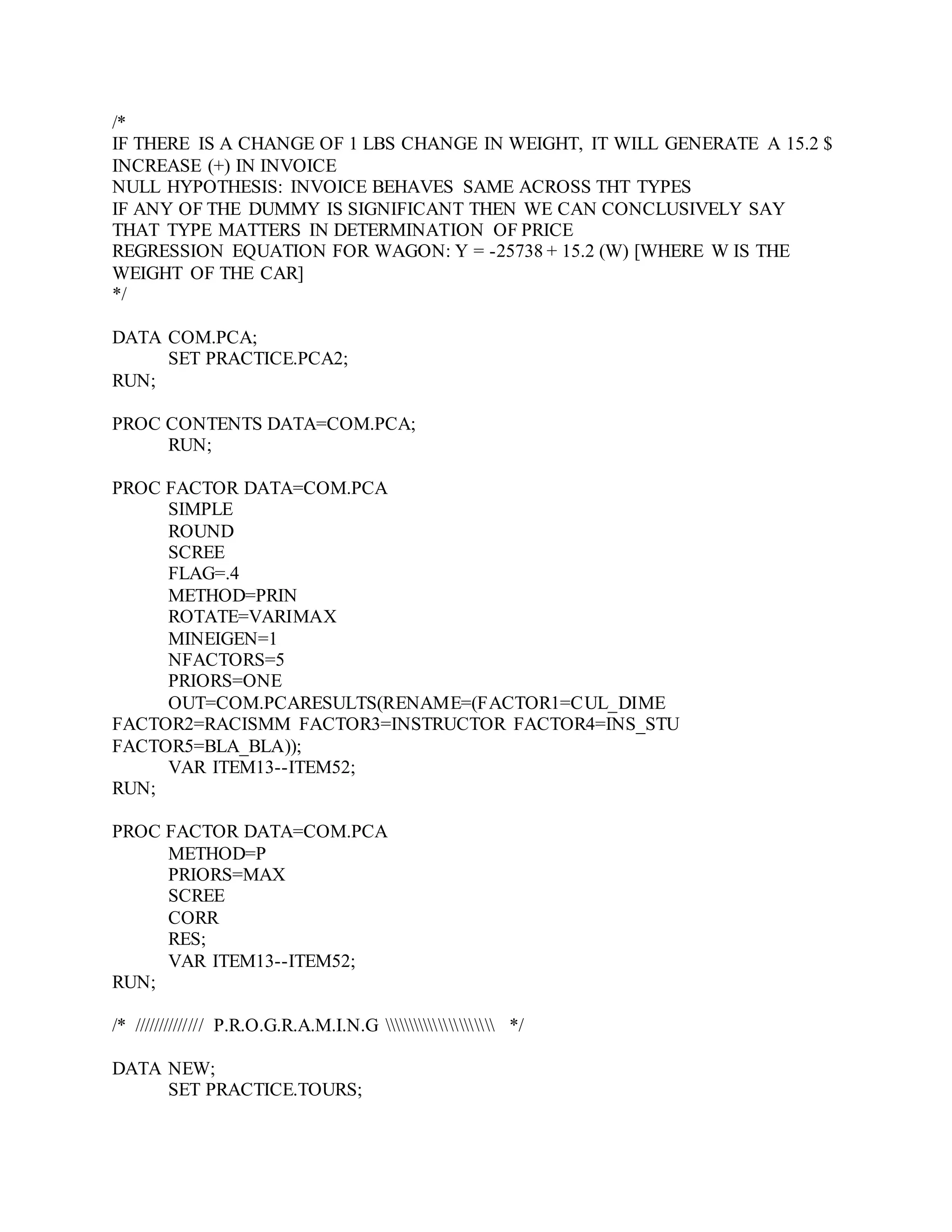 /*
IF THERE IS A CHANGE OF 1 LBS CHANGE IN WEIGHT, IT WILL GENERATE A 15.2 $
INCREASE (+) IN INVOICE
NULL HYPOTHESIS: INVOICE BEHAVES SAME ACROSS THT TYPES
IF ANY OF THE DUMMY IS SIGNIFICANT THEN WE CAN CONCLUSIVELY SAY
THAT TYPE MATTERS IN DETERMINATION OF PRICE
REGRESSION EQUATION FOR WAGON: Y = -25738 + 15.2 (W) [WHERE W IS THE
WEIGHT OF THE CAR]
*/
DATA COM.PCA;
SET PRACTICE.PCA2;
RUN;
PROC CONTENTS DATA=COM.PCA;
RUN;
PROC FACTOR DATA=COM.PCA
SIMPLE
ROUND
SCREE
FLAG=.4
METHOD=PRIN
ROTATE=VARIMAX
MINEIGEN=1
NFACTORS=5
PRIORS=ONE
OUT=COM.PCARESULTS(RENAME=(FACTOR1=CUL_DIME
FACTOR2=RACISMM FACTOR3=INSTRUCTOR FACTOR4=INS_STU
FACTOR5=BLA_BLA));
VAR ITEM13--ITEM52;
RUN;
PROC FACTOR DATA=COM.PCA
METHOD=P
PRIORS=MAX
SCREE
CORR
RES;
VAR ITEM13--ITEM52;
RUN;
/* ////////////// P.R.O.G.R.A.M.I.N.G  */
DATA NEW;
SET PRACTICE.TOURS;
 