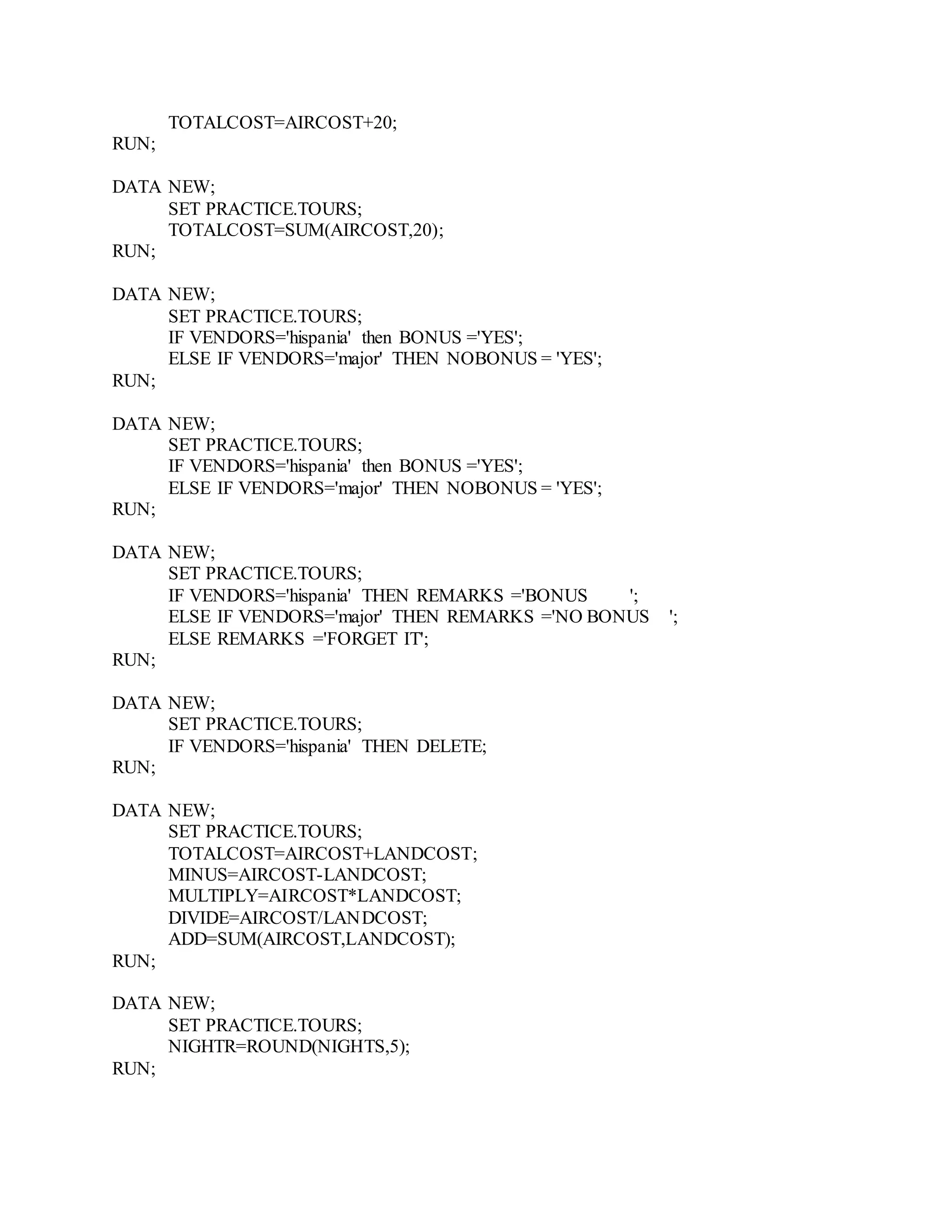 TOTALCOST=AIRCOST+20;
RUN;
DATA NEW;
SET PRACTICE.TOURS;
TOTALCOST=SUM(AIRCOST,20);
RUN;
DATA NEW;
SET PRACTICE.TOURS;
IF VENDORS='hispania' then BONUS ='YES';
ELSE IF VENDORS='major' THEN NOBONUS = 'YES';
RUN;
DATA NEW;
SET PRACTICE.TOURS;
IF VENDORS='hispania' then BONUS ='YES';
ELSE IF VENDORS='major' THEN NOBONUS = 'YES';
RUN;
DATA NEW;
SET PRACTICE.TOURS;
IF VENDORS='hispania' THEN REMARKS ='BONUS ';
ELSE IF VENDORS='major' THEN REMARKS ='NO BONUS ';
ELSE REMARKS ='FORGET IT';
RUN;
DATA NEW;
SET PRACTICE.TOURS;
IF VENDORS='hispania' THEN DELETE;
RUN;
DATA NEW;
SET PRACTICE.TOURS;
TOTALCOST=AIRCOST+LANDCOST;
MINUS=AIRCOST-LANDCOST;
MULTIPLY=AIRCOST*LANDCOST;
DIVIDE=AIRCOST/LANDCOST;
ADD=SUM(AIRCOST,LANDCOST);
RUN;
DATA NEW;
SET PRACTICE.TOURS;
NIGHTR=ROUND(NIGHTS,5);
RUN;
 