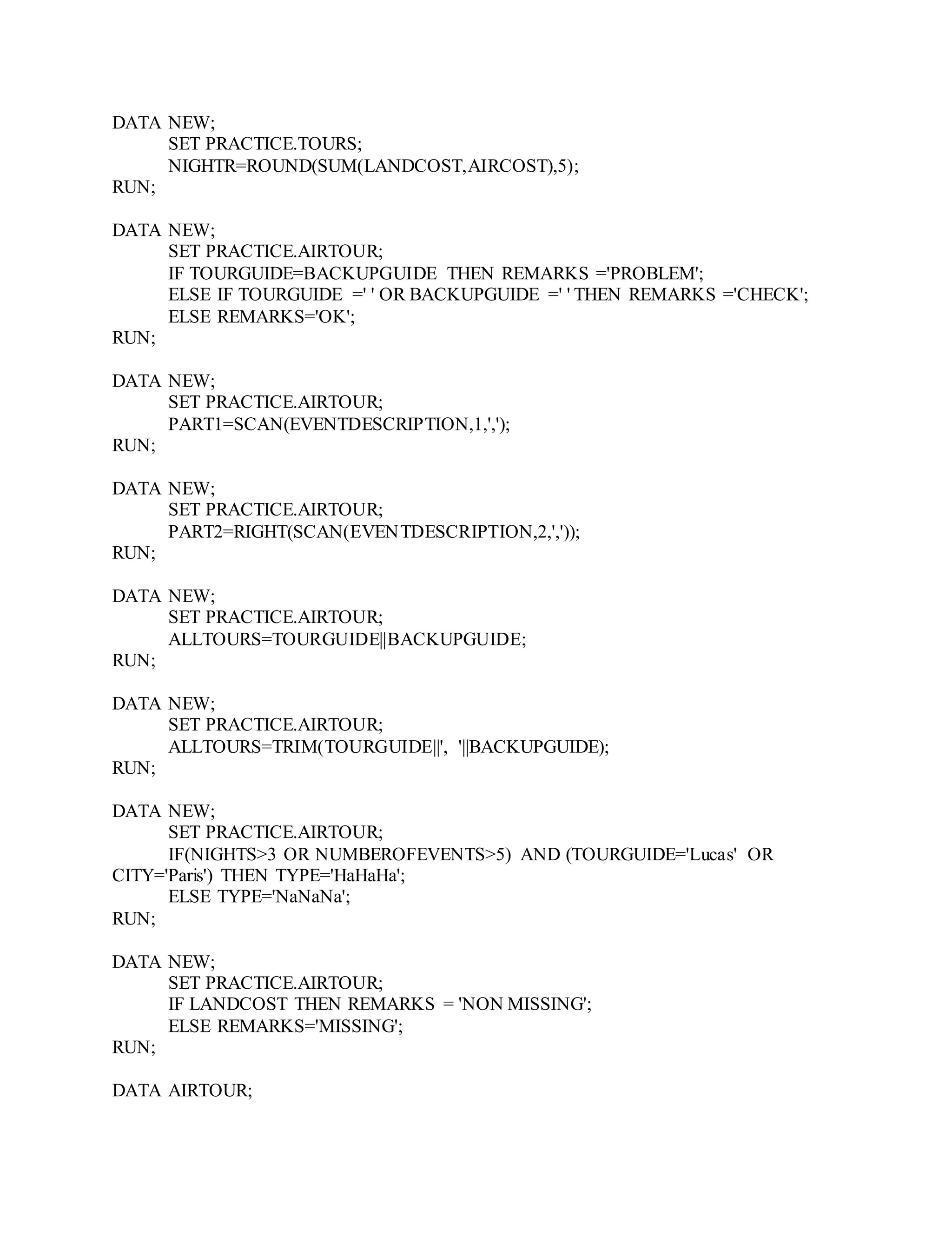 DATA NEW;
SET PRACTICE.TOURS;
NIGHTR=ROUND(SUM(LANDCOST,AIRCOST),5);
RUN;
DATA NEW;
SET PRACTICE.AIRTOUR;
IF TOURGUIDE=BACKUPGUIDE THEN REMARKS ='PROBLEM';
ELSE IF TOURGUIDE =' ' OR BACKUPGUIDE =' ' THEN REMARKS ='CHECK';
ELSE REMARKS='OK';
RUN;
DATA NEW;
SET PRACTICE.AIRTOUR;
PART1=SCAN(EVENTDESCRIPTION,1,',');
RUN;
DATA NEW;
SET PRACTICE.AIRTOUR;
PART2=RIGHT(SCAN(EVENTDESCRIPTION,2,','));
RUN;
DATA NEW;
SET PRACTICE.AIRTOUR;
ALLTOURS=TOURGUIDE||BACKUPGUIDE;
RUN;
DATA NEW;
SET PRACTICE.AIRTOUR;
ALLTOURS=TRIM(TOURGUIDE||', '||BACKUPGUIDE);
RUN;
DATA NEW;
SET PRACTICE.AIRTOUR;
IF(NIGHTS>3 OR NUMBEROFEVENTS>5) AND (TOURGUIDE='Lucas' OR
CITY='Paris') THEN TYPE='HaHaHa';
ELSE TYPE='NaNaNa';
RUN;
DATA NEW;
SET PRACTICE.AIRTOUR;
IF LANDCOST THEN REMARKS = 'NON MISSING';
ELSE REMARKS='MISSING';
RUN;
DATA AIRTOUR;
 