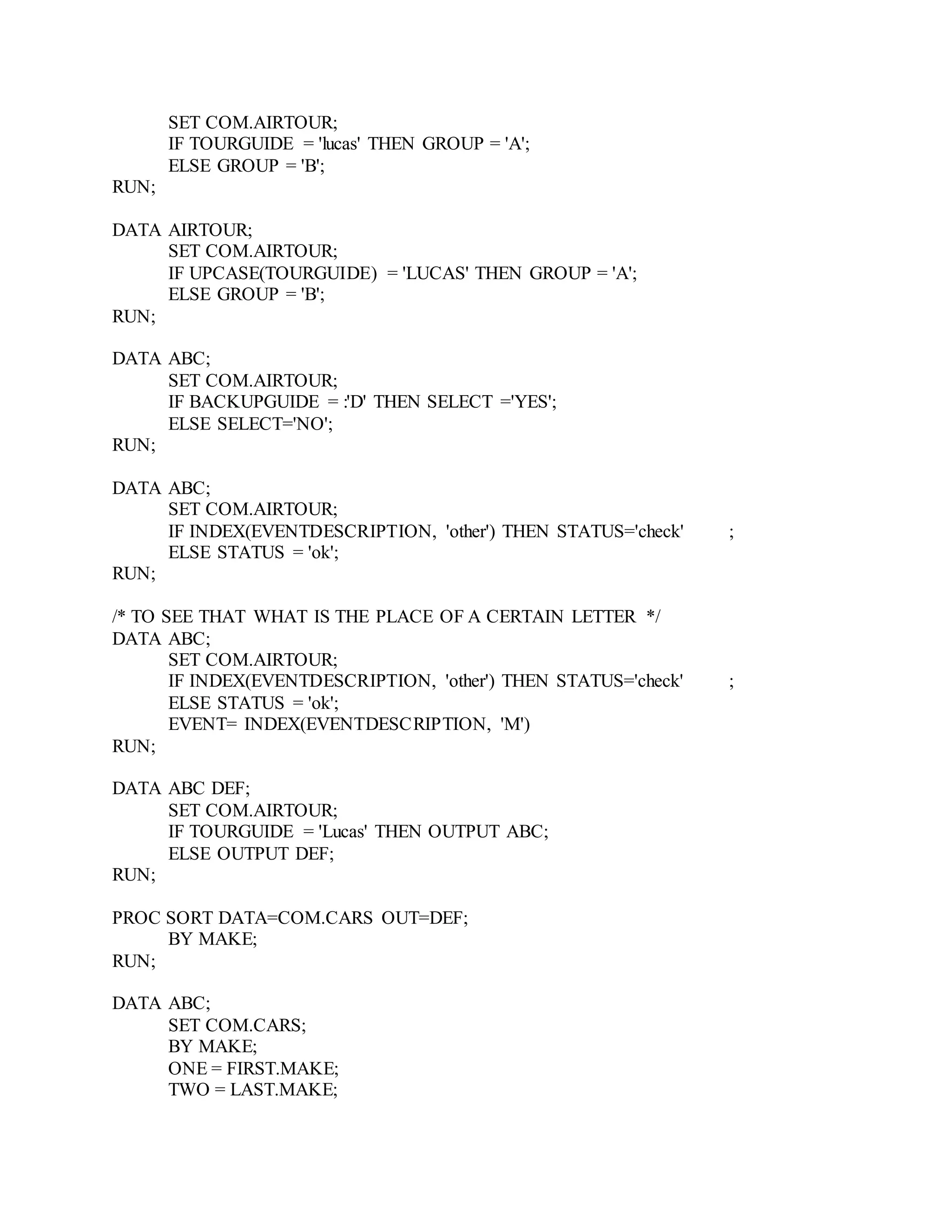 SET COM.AIRTOUR;
IF TOURGUIDE = 'lucas' THEN GROUP = 'A';
ELSE GROUP = 'B';
RUN;
DATA AIRTOUR;
SET COM.AIRTOUR;
IF UPCASE(TOURGUIDE) = 'LUCAS' THEN GROUP = 'A';
ELSE GROUP = 'B';
RUN;
DATA ABC;
SET COM.AIRTOUR;
IF BACKUPGUIDE = :'D' THEN SELECT ='YES';
ELSE SELECT='NO';
RUN;
DATA ABC;
SET COM.AIRTOUR;
IF INDEX(EVENTDESCRIPTION, 'other') THEN STATUS='check' ;
ELSE STATUS = 'ok';
RUN;
/* TO SEE THAT WHAT IS THE PLACE OF A CERTAIN LETTER */
DATA ABC;
SET COM.AIRTOUR;
IF INDEX(EVENTDESCRIPTION, 'other') THEN STATUS='check' ;
ELSE STATUS = 'ok';
EVENT= INDEX(EVENTDESCRIPTION, 'M')
RUN;
DATA ABC DEF;
SET COM.AIRTOUR;
IF TOURGUIDE = 'Lucas' THEN OUTPUT ABC;
ELSE OUTPUT DEF;
RUN;
PROC SORT DATA=COM.CARS OUT=DEF;
BY MAKE;
RUN;
DATA ABC;
SET COM.CARS;
BY MAKE;
ONE = FIRST.MAKE;
TWO = LAST.MAKE;
 