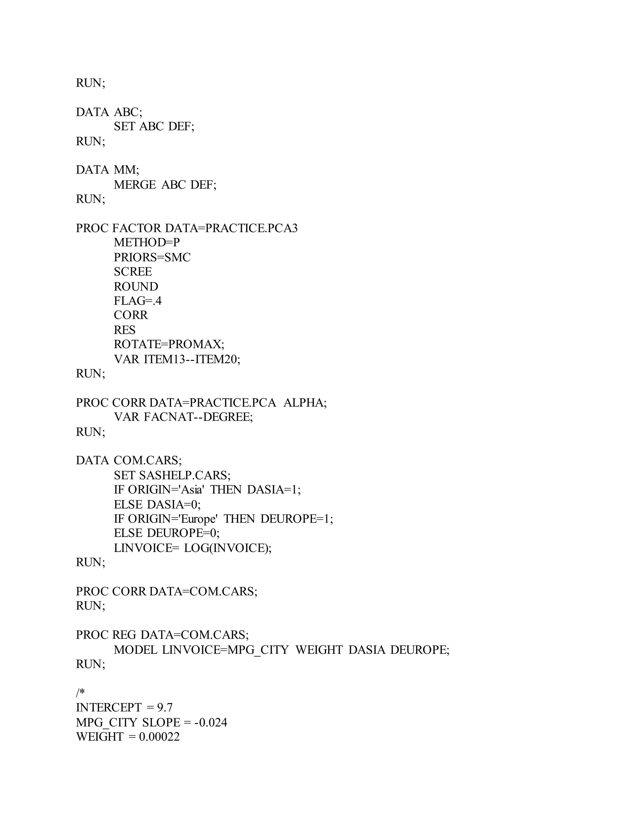 RUN;
DATA ABC;
SET ABC DEF;
RUN;
DATA MM;
MERGE ABC DEF;
RUN;
PROC FACTOR DATA=PRACTICE.PCA3
METHOD=P
PRIORS=SMC
SCREE
ROUND
FLAG=.4
CORR
RES
ROTATE=PROMAX;
VAR ITEM13--ITEM20;
RUN;
PROC CORR DATA=PRACTICE.PCA ALPHA;
VAR FACNAT--DEGREE;
RUN;
DATA COM.CARS;
SET SASHELP.CARS;
IF ORIGIN='Asia' THEN DASIA=1;
ELSE DASIA=0;
IF ORIGIN='Europe' THEN DEUROPE=1;
ELSE DEUROPE=0;
LINVOICE= LOG(INVOICE);
RUN;
PROC CORR DATA=COM.CARS;
RUN;
PROC REG DATA=COM.CARS;
MODEL LINVOICE=MPG_CITY WEIGHT DASIA DEUROPE;
RUN;
/*
INTERCEPT = 9.7
MPG_CITY SLOPE = -0.024
WEIGHT = 0.00022
 