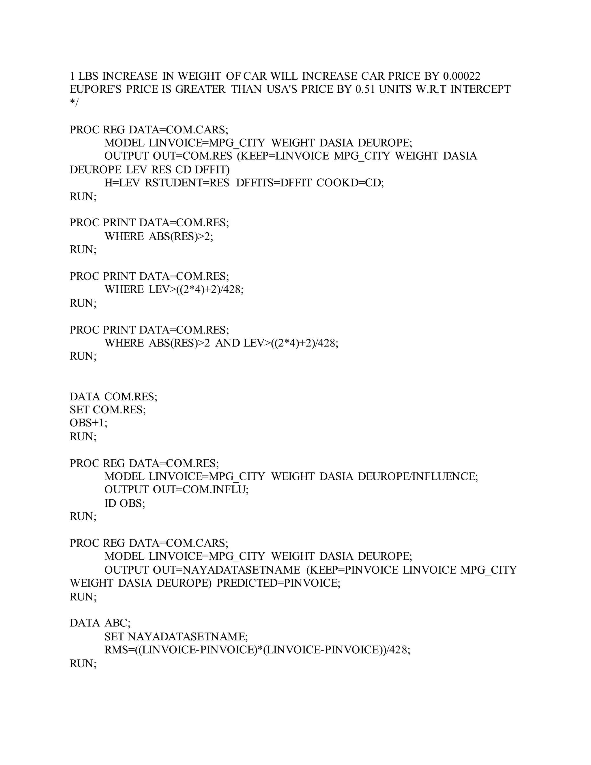 1 LBS INCREASE IN WEIGHT OF CAR WILL INCREASE CAR PRICE BY 0.00022
EUPORE'S PRICE IS GREATER THAN USA'S PRICE BY 0.51 UNITS W.R.T INTERCEPT
*/
PROC REG DATA=COM.CARS;
MODEL LINVOICE=MPG_CITY WEIGHT DASIA DEUROPE;
OUTPUT OUT=COM.RES (KEEP=LINVOICE MPG_CITY WEIGHT DASIA
DEUROPE LEV RES CD DFFIT)
H=LEV RSTUDENT=RES DFFITS=DFFIT COOKD=CD;
RUN;
PROC PRINT DATA=COM.RES;
WHERE ABS(RES)>2;
RUN;
PROC PRINT DATA=COM.RES;
WHERE LEV>((2*4)+2)/428;
RUN;
PROC PRINT DATA=COM.RES;
WHERE ABS(RES)>2 AND LEV>((2*4)+2)/428;
RUN;
DATA COM.RES;
SET COM.RES;
OBS+1;
RUN;
PROC REG DATA=COM.RES;
MODEL LINVOICE=MPG_CITY WEIGHT DASIA DEUROPE/INFLUENCE;
OUTPUT OUT=COM.INFLU;
ID OBS;
RUN;
PROC REG DATA=COM.CARS;
MODEL LINVOICE=MPG_CITY WEIGHT DASIA DEUROPE;
OUTPUT OUT=NAYADATASETNAME (KEEP=PINVOICE LINVOICE MPG_CITY
WEIGHT DASIA DEUROPE) PREDICTED=PINVOICE;
RUN;
DATA ABC;
SET NAYADATASETNAME;
RMS=((LINVOICE-PINVOICE)*(LINVOICE-PINVOICE))/428;
RUN;
 