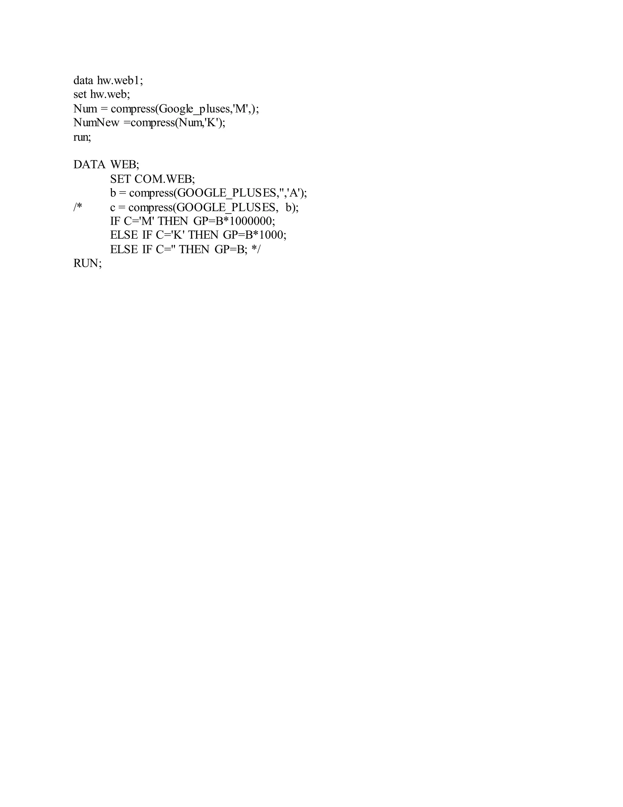 data hw.web1;
set hw.web;
Num = compress(Google_pluses,'M',);
NumNew =compress(Num,'K');
run;
DATA WEB;
SET COM.WEB;
b = compress(GOOGLE_PLUSES,'','A');
/* c = compress(GOOGLE_PLUSES, b);
IF C='M' THEN GP=B*1000000;
ELSE IF C='K' THEN GP=B*1000;
ELSE IF C='' THEN GP=B; */
RUN;
 