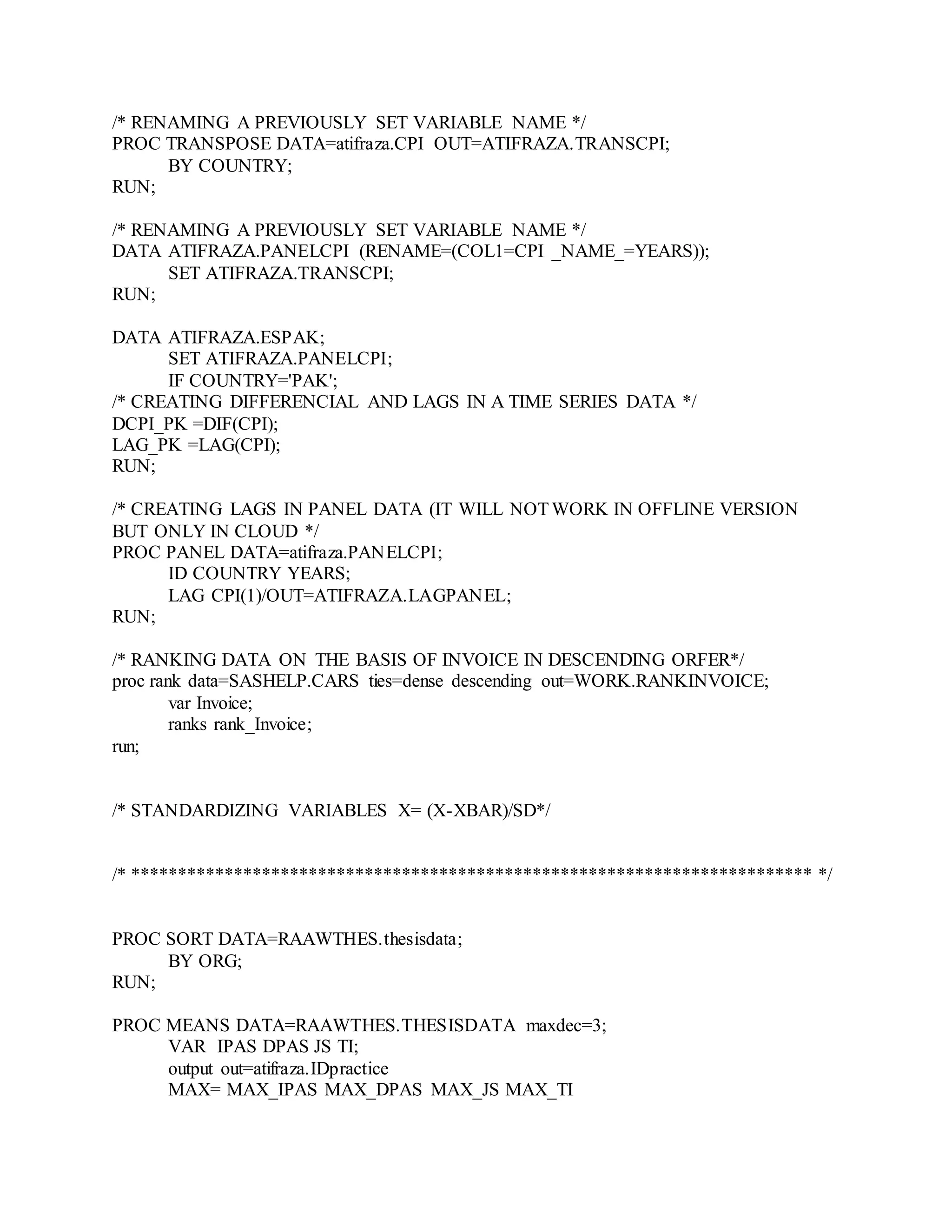 /* RENAMING A PREVIOUSLY SET VARIABLE NAME */
PROC TRANSPOSE DATA=atifraza.CPI OUT=ATIFRAZA.TRANSCPI;
BY COUNTRY;
RUN;
/* RENAMING A PREVIOUSLY SET VARIABLE NAME */
DATA ATIFRAZA.PANELCPI (RENAME=(COL1=CPI _NAME_=YEARS));
SET ATIFRAZA.TRANSCPI;
RUN;
DATA ATIFRAZA.ESPAK;
SET ATIFRAZA.PANELCPI;
IF COUNTRY='PAK';
/* CREATING DIFFERENCIAL AND LAGS IN A TIME SERIES DATA */
DCPI_PK =DIF(CPI);
LAG_PK =LAG(CPI);
RUN;
/* CREATING LAGS IN PANEL DATA (IT WILL NOTWORK IN OFFLINE VERSION
BUT ONLY IN CLOUD */
PROC PANEL DATA=atifraza.PANELCPI;
ID COUNTRY YEARS;
LAG CPI(1)/OUT=ATIFRAZA.LAGPANEL;
RUN;
/* RANKING DATA ON THE BASIS OF INVOICE IN DESCENDING ORFER*/
proc rank data=SASHELP.CARS ties=dense descending out=WORK.RANKINVOICE;
var Invoice;
ranks rank_Invoice;
run;
/* STANDARDIZING VARIABLES X= (X-XBAR)/SD*/
/* ************************************************************************* */
PROC SORT DATA=RAAWTHES.thesisdata;
BY ORG;
RUN;
PROC MEANS DATA=RAAWTHES.THESISDATA maxdec=3;
VAR IPAS DPAS JS TI;
output out=atifraza.IDpractice
MAX= MAX_IPAS MAX_DPAS MAX_JS MAX_TI
 