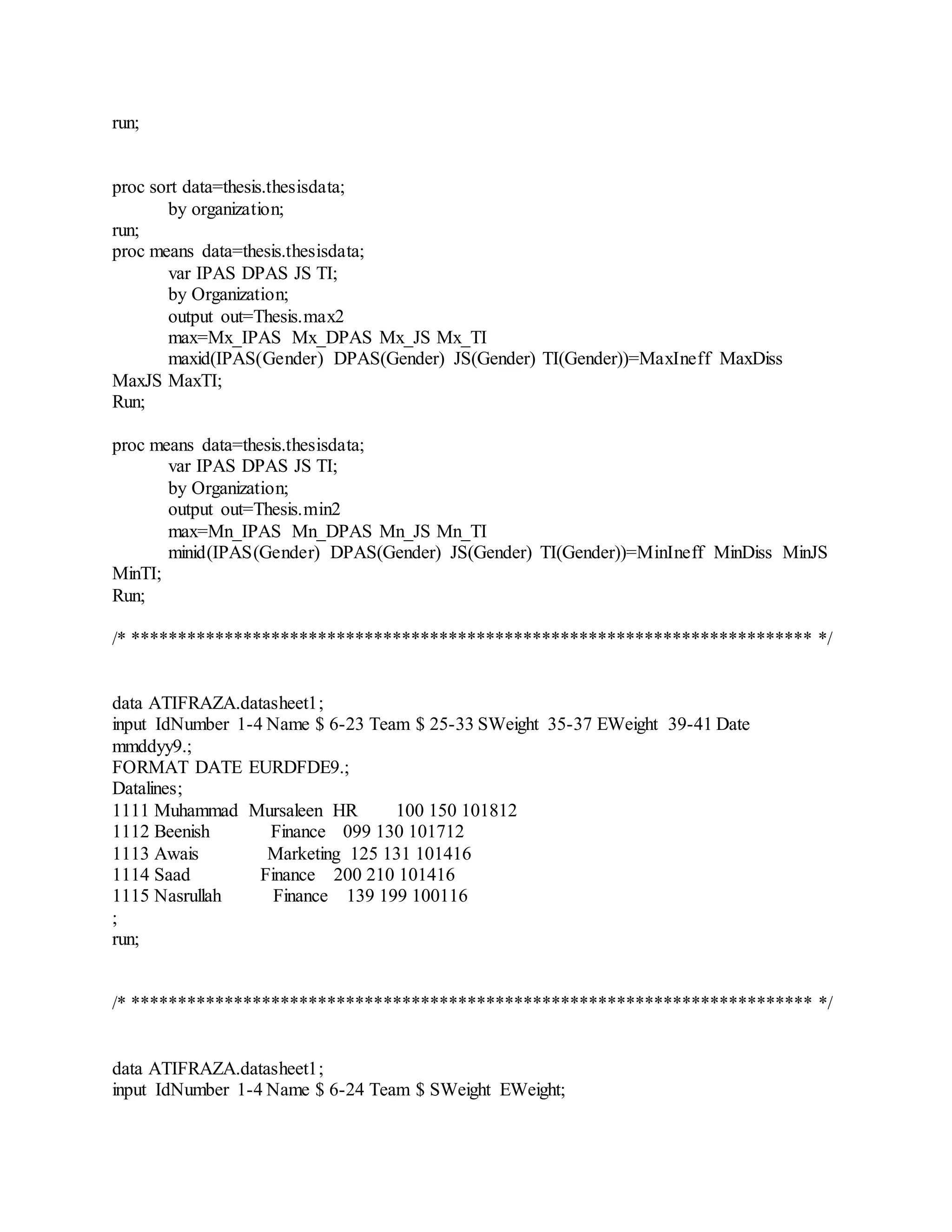 run;
proc sort data=thesis.thesisdata;
by organization;
run;
proc means data=thesis.thesisdata;
var IPAS DPAS JS TI;
by Organization;
output out=Thesis.max2
max=Mx_IPAS Mx_DPAS Mx_JS Mx_TI
maxid(IPAS(Gender) DPAS(Gender) JS(Gender) TI(Gender))=MaxIneff MaxDiss
MaxJS MaxTI;
Run;
proc means data=thesis.thesisdata;
var IPAS DPAS JS TI;
by Organization;
output out=Thesis.min2
max=Mn_IPAS Mn_DPAS Mn_JS Mn_TI
minid(IPAS(Gender) DPAS(Gender) JS(Gender) TI(Gender))=MinIneff MinDiss MinJS
MinTI;
Run;
/* ************************************************************************* */
data ATIFRAZA.datasheet1;
input IdNumber 1-4 Name $ 6-23 Team $ 25-33 SWeight 35-37 EWeight 39-41 Date
mmddyy9.;
FORMAT DATE EURDFDE9.;
Datalines;
1111 Muhammad Mursaleen HR 100 150 101812
1112 Beenish Finance 099 130 101712
1113 Awais Marketing 125 131 101416
1114 Saad Finance 200 210 101416
1115 Nasrullah Finance 139 199 100116
;
run;
/* ************************************************************************* */
data ATIFRAZA.datasheet1;
input IdNumber 1-4 Name $ 6-24 Team $ SWeight EWeight;
 
