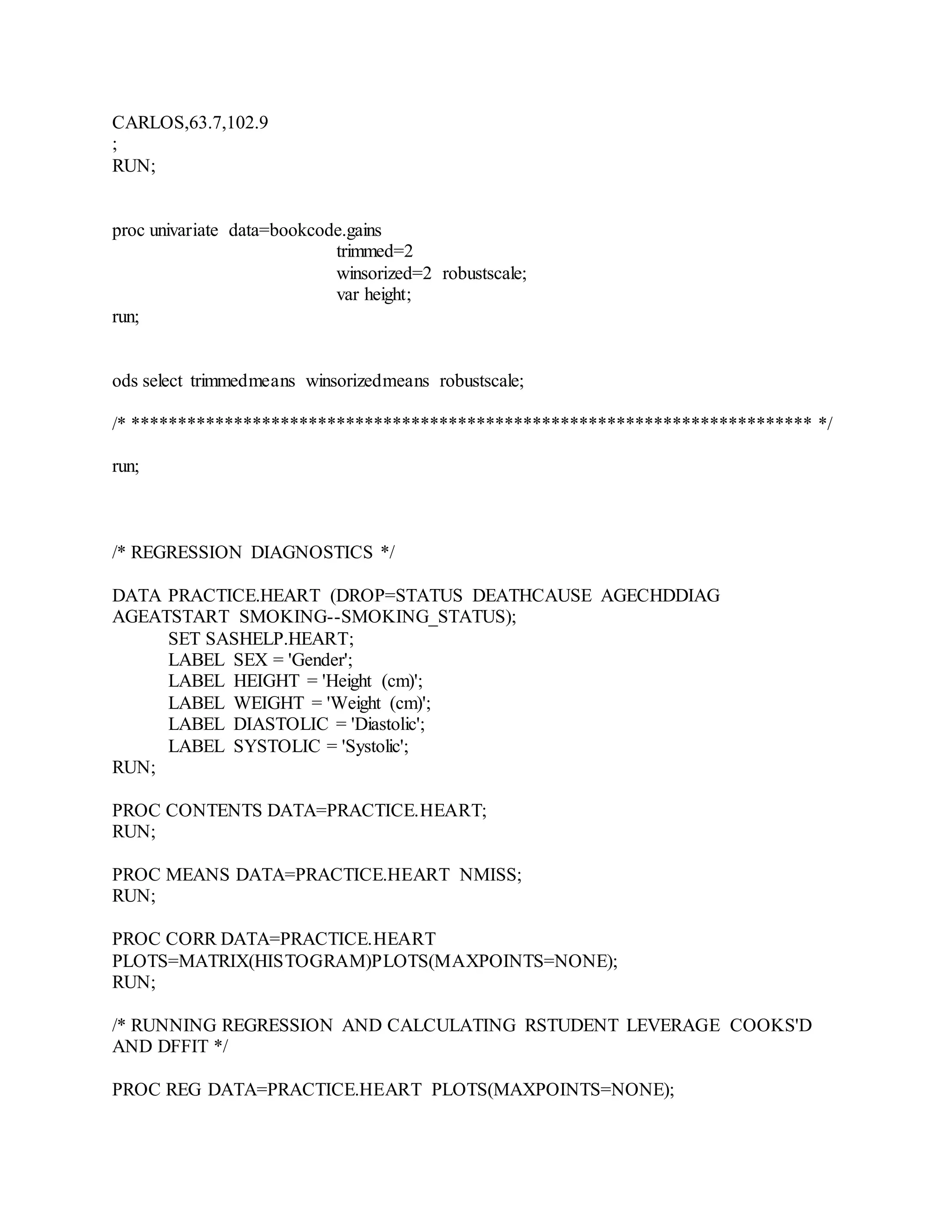 CARLOS,63.7,102.9
;
RUN;
proc univariate data=bookcode.gains
trimmed=2
winsorized=2 robustscale;
var height;
run;
ods select trimmedmeans winsorizedmeans robustscale;
/* ************************************************************************* */
run;
/* REGRESSION DIAGNOSTICS */
DATA PRACTICE.HEART (DROP=STATUS DEATHCAUSE AGECHDDIAG
AGEATSTART SMOKING--SMOKING_STATUS);
SET SASHELP.HEART;
LABEL SEX = 'Gender';
LABEL HEIGHT = 'Height (cm)';
LABEL WEIGHT = 'Weight (cm)';
LABEL DIASTOLIC = 'Diastolic';
LABEL SYSTOLIC = 'Systolic';
RUN;
PROC CONTENTS DATA=PRACTICE.HEART;
RUN;
PROC MEANS DATA=PRACTICE.HEART NMISS;
RUN;
PROC CORR DATA=PRACTICE.HEART
PLOTS=MATRIX(HISTOGRAM)PLOTS(MAXPOINTS=NONE);
RUN;
/* RUNNING REGRESSION AND CALCULATING RSTUDENT LEVERAGE COOKS'D
AND DFFIT */
PROC REG DATA=PRACTICE.HEART PLOTS(MAXPOINTS=NONE);
 
