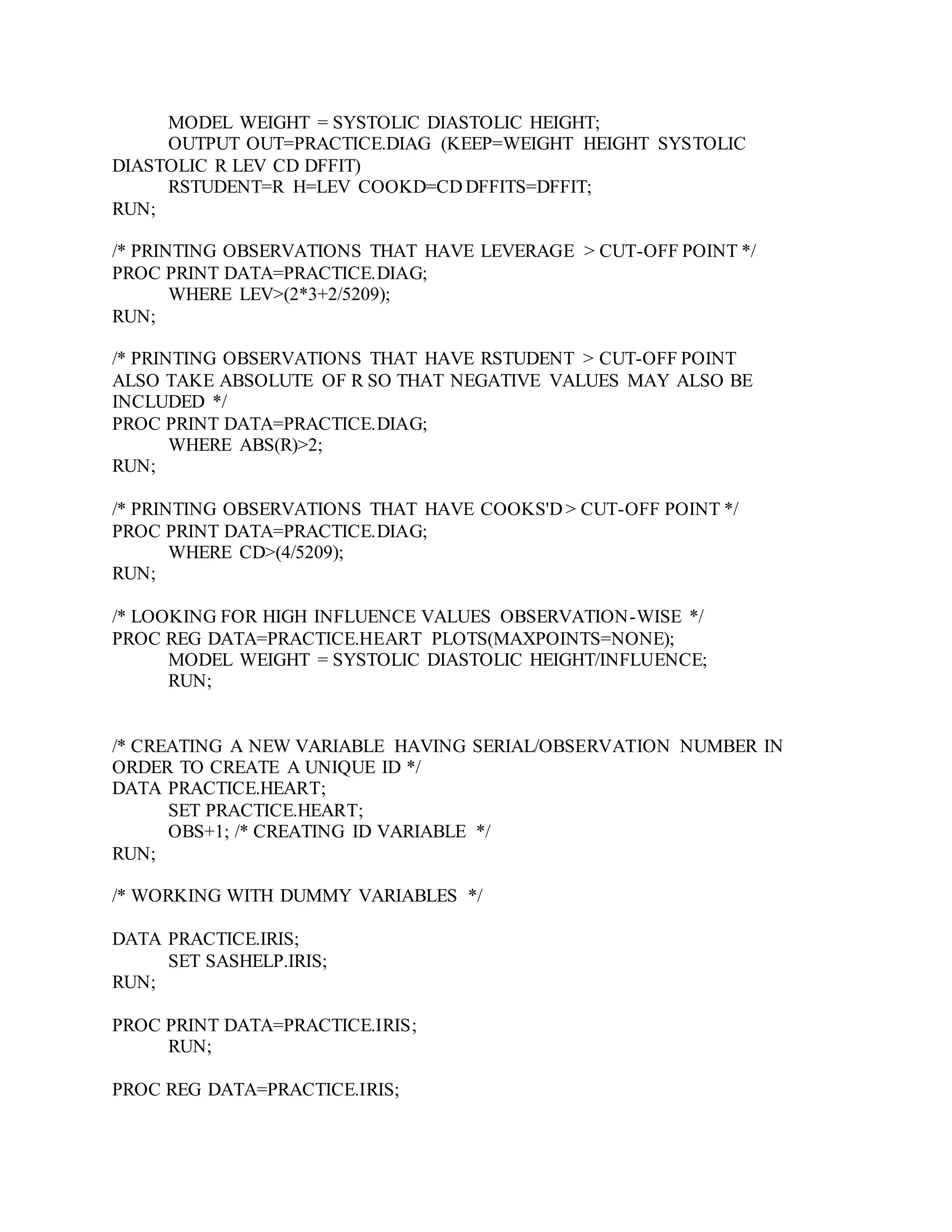 MODEL WEIGHT = SYSTOLIC DIASTOLIC HEIGHT;
OUTPUT OUT=PRACTICE.DIAG (KEEP=WEIGHT HEIGHT SYSTOLIC
DIASTOLIC R LEV CD DFFIT)
RSTUDENT=R H=LEV COOKD=CD DFFITS=DFFIT;
RUN;
/* PRINTING OBSERVATIONS THAT HAVE LEVERAGE > CUT-OFF POINT */
PROC PRINT DATA=PRACTICE.DIAG;
WHERE LEV>(2*3+2/5209);
RUN;
/* PRINTING OBSERVATIONS THAT HAVE RSTUDENT > CUT-OFF POINT
ALSO TAKE ABSOLUTE OF R SO THAT NEGATIVE VALUES MAY ALSO BE
INCLUDED */
PROC PRINT DATA=PRACTICE.DIAG;
WHERE ABS(R)>2;
RUN;
/* PRINTING OBSERVATIONS THAT HAVE COOKS'D > CUT-OFF POINT */
PROC PRINT DATA=PRACTICE.DIAG;
WHERE CD>(4/5209);
RUN;
/* LOOKING FOR HIGH INFLUENCE VALUES OBSERVATION-WISE */
PROC REG DATA=PRACTICE.HEART PLOTS(MAXPOINTS=NONE);
MODEL WEIGHT = SYSTOLIC DIASTOLIC HEIGHT/INFLUENCE;
RUN;
/* CREATING A NEW VARIABLE HAVING SERIAL/OBSERVATION NUMBER IN
ORDER TO CREATE A UNIQUE ID */
DATA PRACTICE.HEART;
SET PRACTICE.HEART;
OBS+1; /* CREATING ID VARIABLE */
RUN;
/* WORKING WITH DUMMY VARIABLES */
DATA PRACTICE.IRIS;
SET SASHELP.IRIS;
RUN;
PROC PRINT DATA=PRACTICE.IRIS;
RUN;
PROC REG DATA=PRACTICE.IRIS;
 