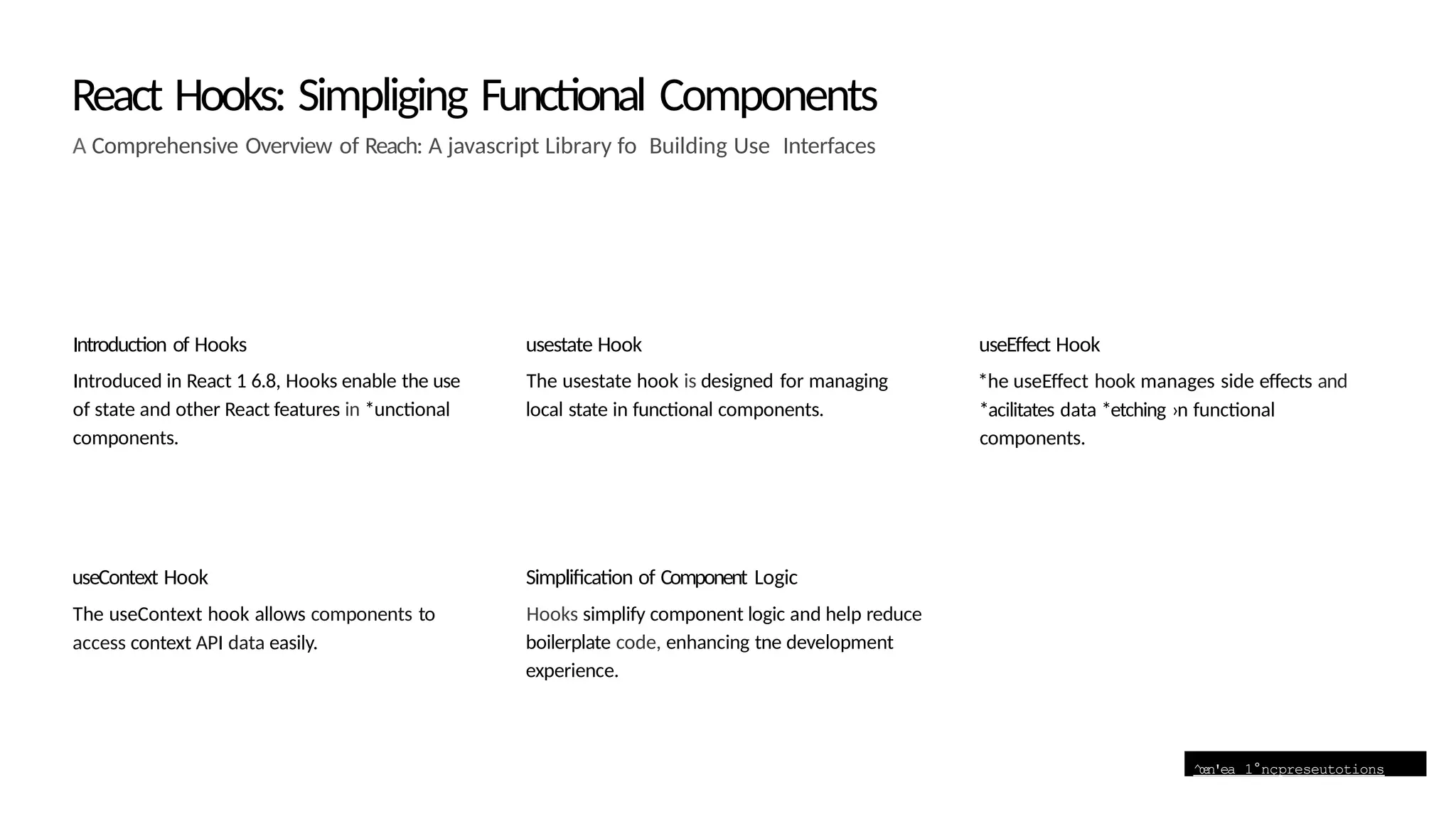 ^œn'ea 1°nçpreseutotions
React Hooks: Simpliging Functional Components
A Comprehensive Overview of Reach: A javascript Library fo Building Use Interfaces
Introduction of Hooks
Introduced in React 1 6.8, Hooks enable the use
of state and other React features in *unctional
components.
useContext Hook
The useContext hook allows components to
access context API data easily.
usestate Hook
The usestate hook is designed for managing
local state in functional components.
Simplification of Component Logic
Hooks simplify component logic and help reduce
boilerplate code, enhancing tne development
experience.
useEffect Hook
*he useEffect hook manages side effects and
*acilitates data *etching ›n functional
components.
 