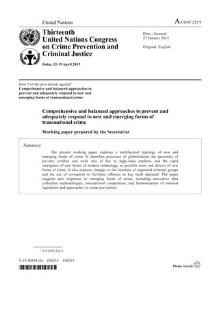 United Nations A/CONF.222/8
Thirteenth
United Nations Congress
on Crime Prevention and
Criminal Justice
Doha, 12-19 April 2015
Distr.: General
27 January 2015
Original: English
V.15-00538 (E) 030215 040215
*1500538*
Item 5 of the provisional agenda*
Comprehensive and balanced approaches to
prevent and adequately respond to new and
emerging forms of transnational crime
Comprehensive and balanced approaches to prevent and
adequately respond to new and emerging forms of
transnational crime
Working paper prepared by the Secretariat
Summary
The present working paper explores a multilayered typology of new and
emerging forms of crime. It identifies processes of globalization; the proximity of
poverty, conflict and weak rule of law to high-value markets; and the rapid
emergence of new forms of modern technology, as possible roots and drivers of new
forms of crime. It also explores changes in the structure of organized criminal groups
and the use of corruption to facilitate offences as key modi operandi. The paper
suggests new responses to emerging forms of crime, including innovative data
collection methodologies, international cooperation, and harmonization of national
legislation and approaches to crime prevention.
__________________
* A/CONF.222/1.
 