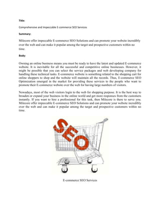 Title:

Comprehensive and Impeccable E-commerce SEO Services

Summary:

Milecore offer impeccable E-commerce SEO Solutions and can promote your website incredibly
over the web and can make it popular among the target and prospective customers within no
time.

Body:

Owning an online business means you must be ready to have the latest and updated E-commerce
website. It is inevitable for all the successful and competitive online businesses. However, it
might be possible that you can select the service packages and web developing company for
handling these technical tasks. E-commerce website is something related to the shopping cart for
online shoppers to shop and the website will maintain all the records. Thus, E-commerce SEO
Optimization emerged in the market for providing these services to the people who want to
promote their E-commerce website over the web for having large numbers of visitors.

Nowadays, most of the web visitors login to the web for shopping purpose. It is the best way to
broaden or expand your business in the online world and get more responses from the customers
instantly. If you want to hire a professional for this task, then Milecore is there to serve you.
Milecore offer impeccable E-commerce SEO Solutions and can promote your website incredibly
over the web and can make it popular among the target and prospective customers within no
time.




                                  E-commerce SEO Services
 