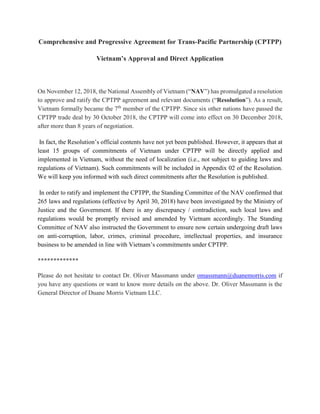 Comprehensive and Progressive Agreement for Trans-Pacific Partnership (CPTPP)
Vietnam’s Approval and Direct Application
On November 12, 2018, the National Assembly of Vietnam (“NAV”) has promulgated a resolution
to approve and ratify the CPTPP agreement and relevant documents (“Resolution”). As a result,
Vietnam formally became the 7th
member of the CPTPP. Since six other nations have passed the
CPTPP trade deal by 30 October 2018, the CPTPP will come into effect on 30 December 2018,
after more than 8 years of negotiation.
In fact, the Resolution’s official contents have not yet been published. However, it appears that at
least 15 groups of commitments of Vietnam under CPTPP will be directly applied and
implemented in Vietnam, without the need of localization (i.e., not subject to guiding laws and
regulations of Vietnam). Such commitments will be included in Appendix 02 of the Resolution.
We will keep you informed with such direct commitments after the Resolution is published.
In order to ratify and implement the CPTPP, the Standing Committee of the NAV confirmed that
265 laws and regulations (effective by April 30, 2018) have been investigated by the Ministry of
Justice and the Government. If there is any discrepancy / contradiction, such local laws and
regulations would be promptly revised and amended by Vietnam accordingly. The Standing
Committee of NAV also instructed the Government to ensure now certain undergoing draft laws
on anti-corruption, labor, crimes, criminal procedure, intellectual properties, and insurance
business to be amended in line with Vietnam’s commitments under CPTPP.
*************
Please do not hesitate to contact Dr. Oliver Massmann under omassmann@duanemorris.com if
you have any questions or want to know more details on the above. Dr. Oliver Massmann is the
General Director of Duane Morris Vietnam LLC.
 