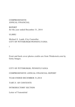 COMPREHENSIVE
ANNUAL FINANCIAL
REPORT
for the year ended December 31, 2014
ULHHU
Michael E. Lamb, City Controller
CITY OF PITTSBURGH PENNSYLVANIA
i
Front and back cover photos credits are from Thinkstock.com by
Getty Images.
CITY OF PITTSBURGH, PENNSYLVANIA
COMPREHENSIVE ANNUAL FINANCIAL REPORT
YEAR ENDED DECEMBER 31,2014
TART.F. OF CONTENTS
INTRODUCTORY SECTION
Letter of Transmittal
 