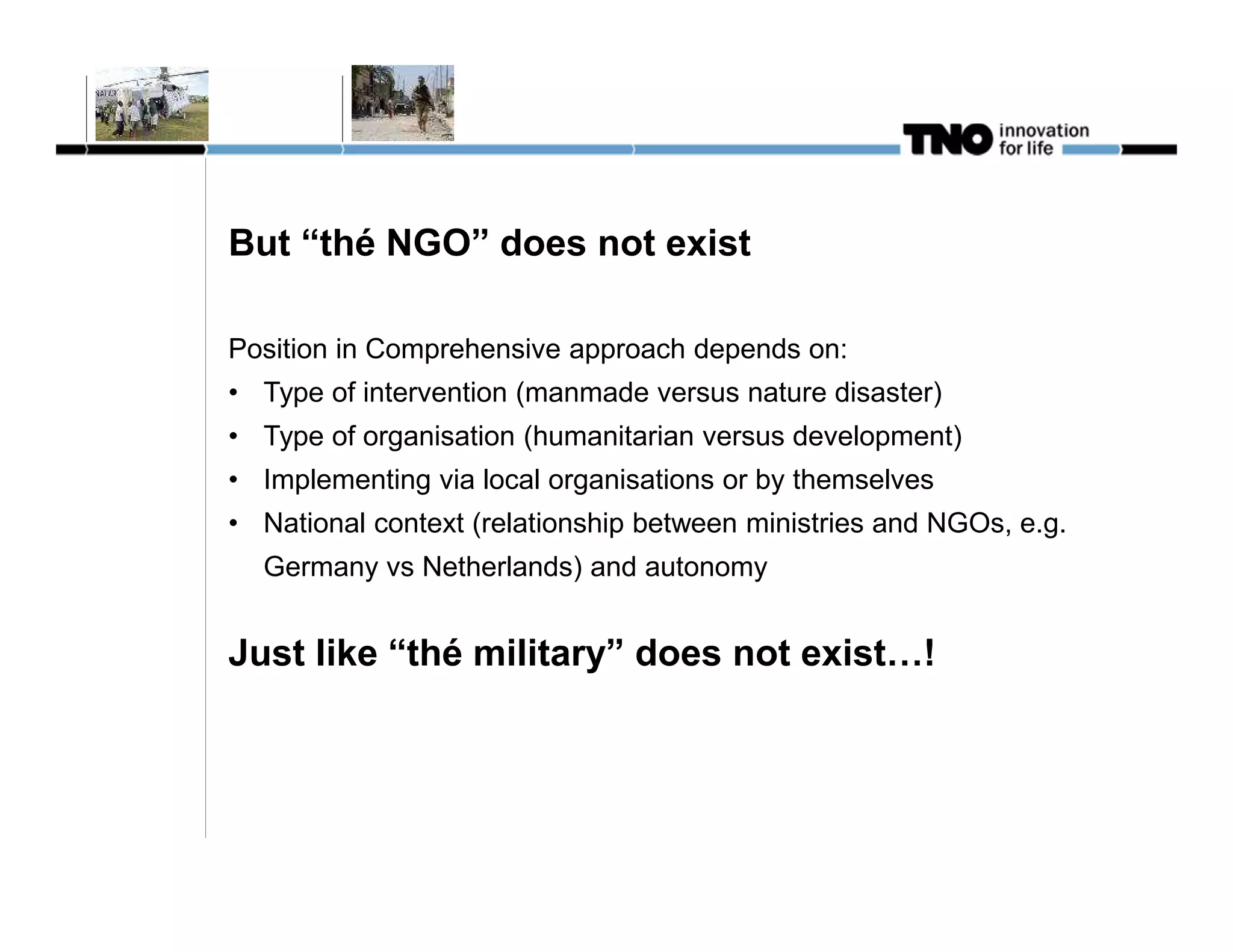 But “thé NGO” does not exist

Position in Comprehensive approach depends on:
• Type of intervention (manmade versus nature disaster)
• Type of organisation (humanitarian versus development)
• Implementing via local organisations or by themselves
• National context (relationship between ministries and NGOs, e.g.
  Germany vs Netherlands) and autonomy


Just like “thé military” does not exist…!
 