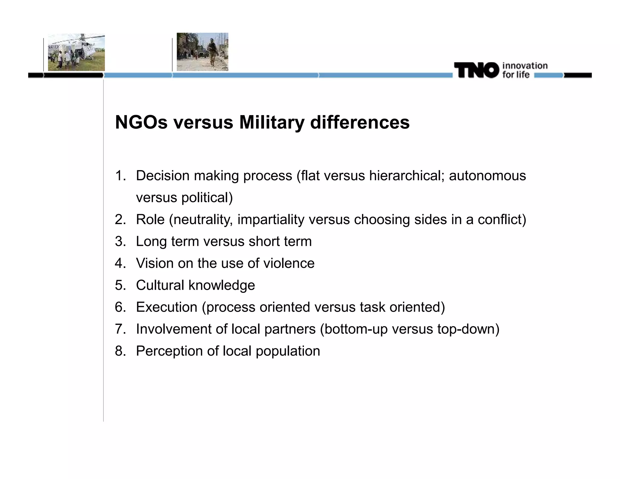 NGOs versus Military differences

1. Decision making process (flat versus hierarchical; autonomous
   versus political)
2. Role (neutrality, impartiality versus choosing sides in a conflict)
3. Long term versus short term
4. Vision on the use of violence
5. Cultural knowledge
6. Execution (process oriented versus task oriented)
7. Involvement of local partners (bottom-up versus top-down)
8. Perception of local population
 
