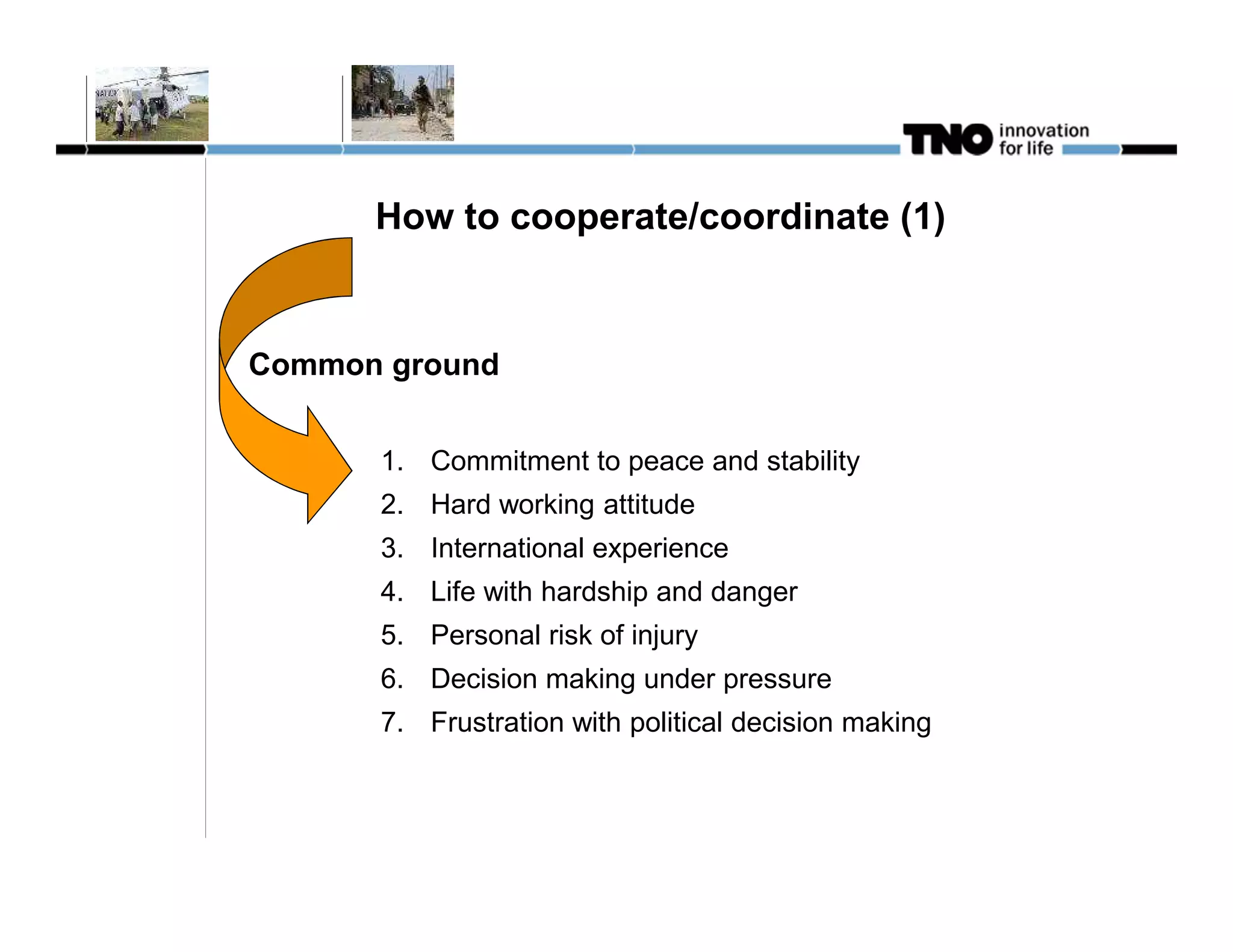 How to cooperate/coordinate (1)


Common ground


      1. Commitment to peace and stability
      2. Hard working attitude
      3. International experience
      4. Life with hardship and danger
      5. Personal risk of injury
      6. Decision making under pressure
      7. Frustration with political decision making
 