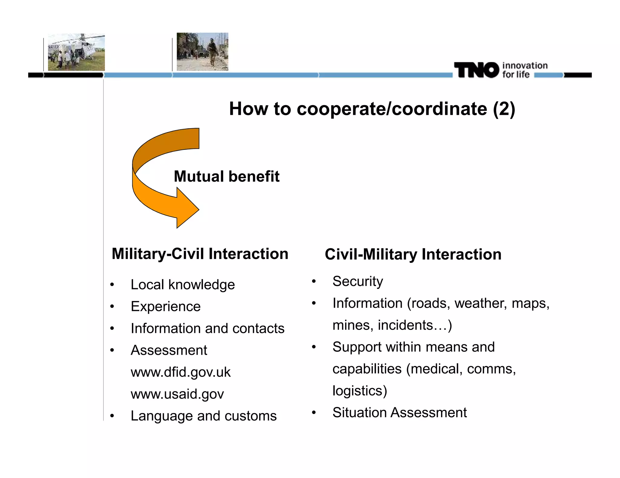 How to cooperate/coordinate (2)


          Mutual benefit



Military-Civil Interaction         Civil-Military Interaction
•   Local knowledge            •    Security
•   Experience                 •    Information (roads, weather, maps,
•   Information and contacts        mines, incidents…)
•   Assessment                 •    Support within means and
    www.dfid.gov.uk                 capabilities (medical, comms,
    www.usaid.gov                   logistics)
•   Language and customs       •    Situation Assessment
 