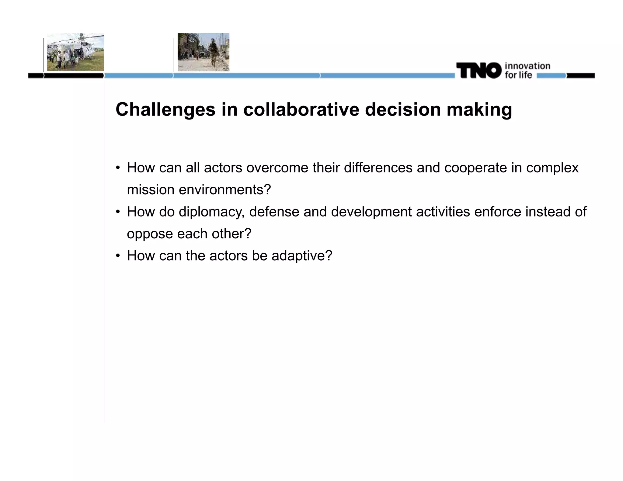 Challenges in collaborative decision making


• How can all actors overcome their differences and cooperate in complex
 mission environments?
• How do diplomacy, defense and development activities enforce instead of
 oppose each other?
• How can the actors be adaptive?
 