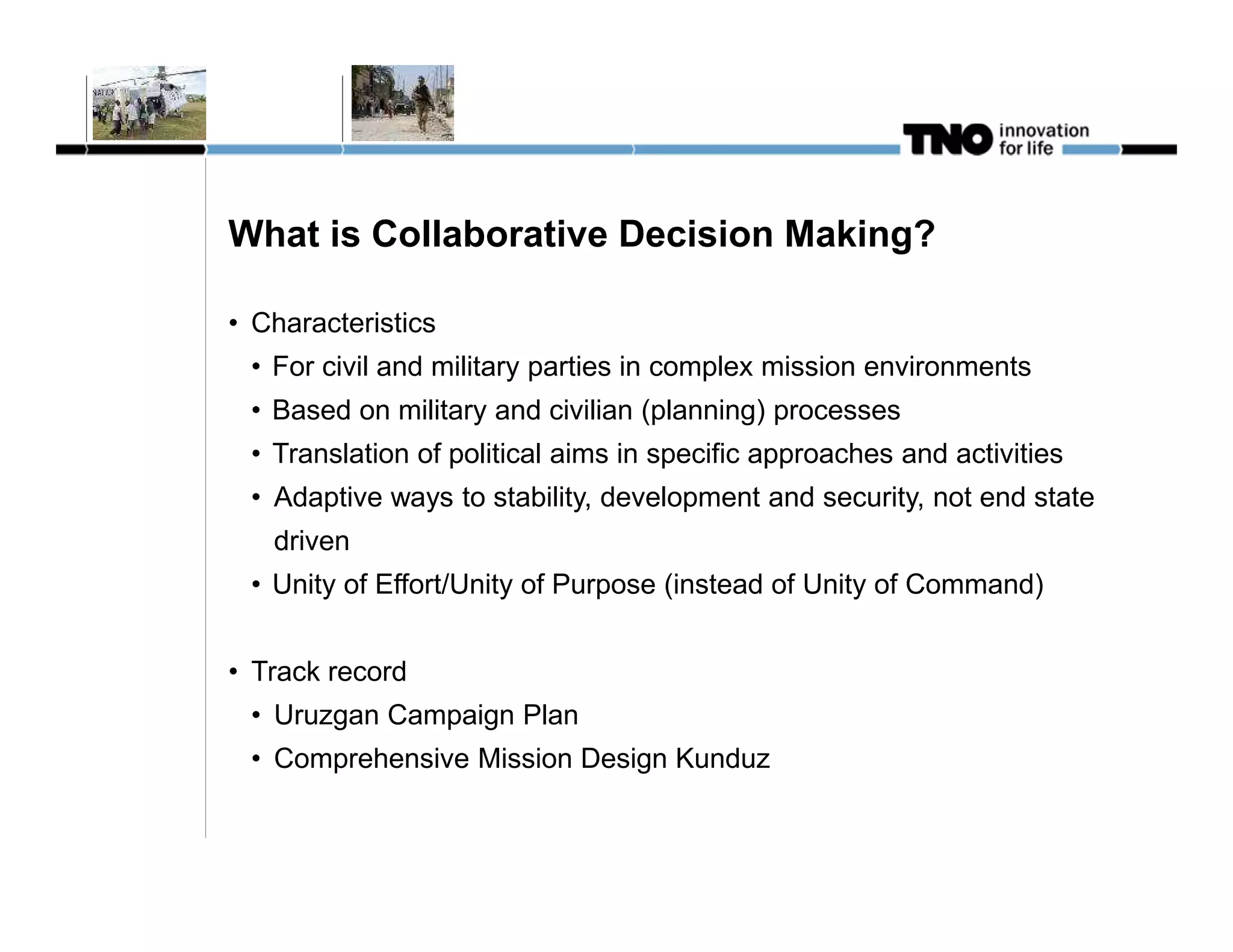 What is Collaborative Decision Making?

• Characteristics
 • For civil and military parties in complex mission environments
 • Based on military and civilian (planning) processes
 • Translation of political aims in specific approaches and activities
 • Adaptive ways to stability, development and security, not end state
   driven
 • Unity of Effort/Unity of Purpose (instead of Unity of Command)


• Track record
 • Uruzgan Campaign Plan
 • Comprehensive Mission Design Kunduz
 