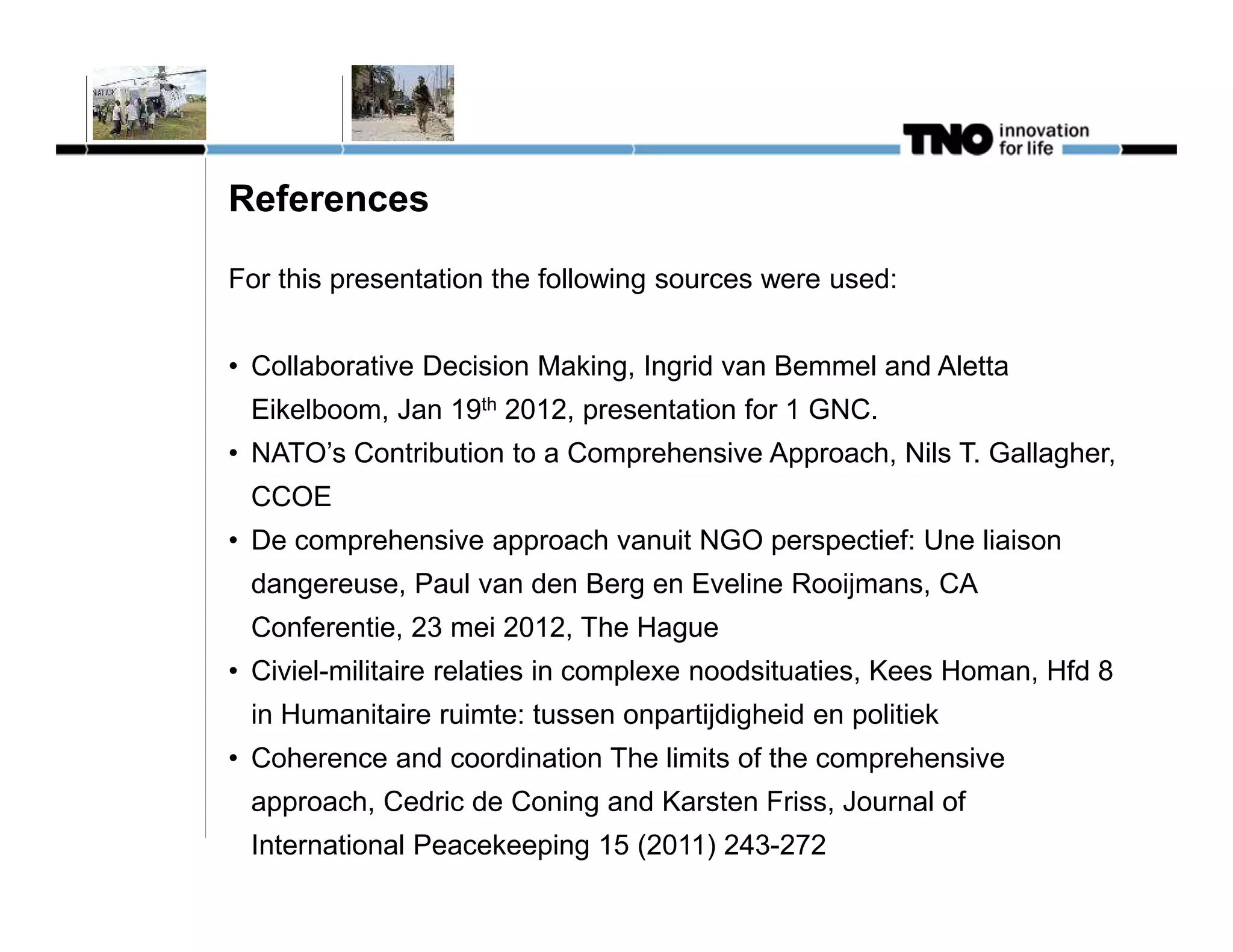 References

For this presentation the following sources were used:


• Collaborative Decision Making, Ingrid van Bemmel and Aletta
 Eikelboom, Jan 19th 2012, presentation for 1 GNC.
• NATO’s Contribution to a Comprehensive Approach, Nils T. Gallagher,
 CCOE
• De comprehensive approach vanuit NGO perspectief: Une liaison
 dangereuse, Paul van den Berg en Eveline Rooijmans, CA
 Conferentie, 23 mei 2012, The Hague
• Civiel-militaire relaties in complexe noodsituaties, Kees Homan, Hfd 8
 in Humanitaire ruimte: tussen onpartijdigheid en politiek
• Coherence and coordination The limits of the comprehensive
 approach, Cedric de Coning and Karsten Friss, Journal of
 International Peacekeeping 15 (2011) 243-272
 