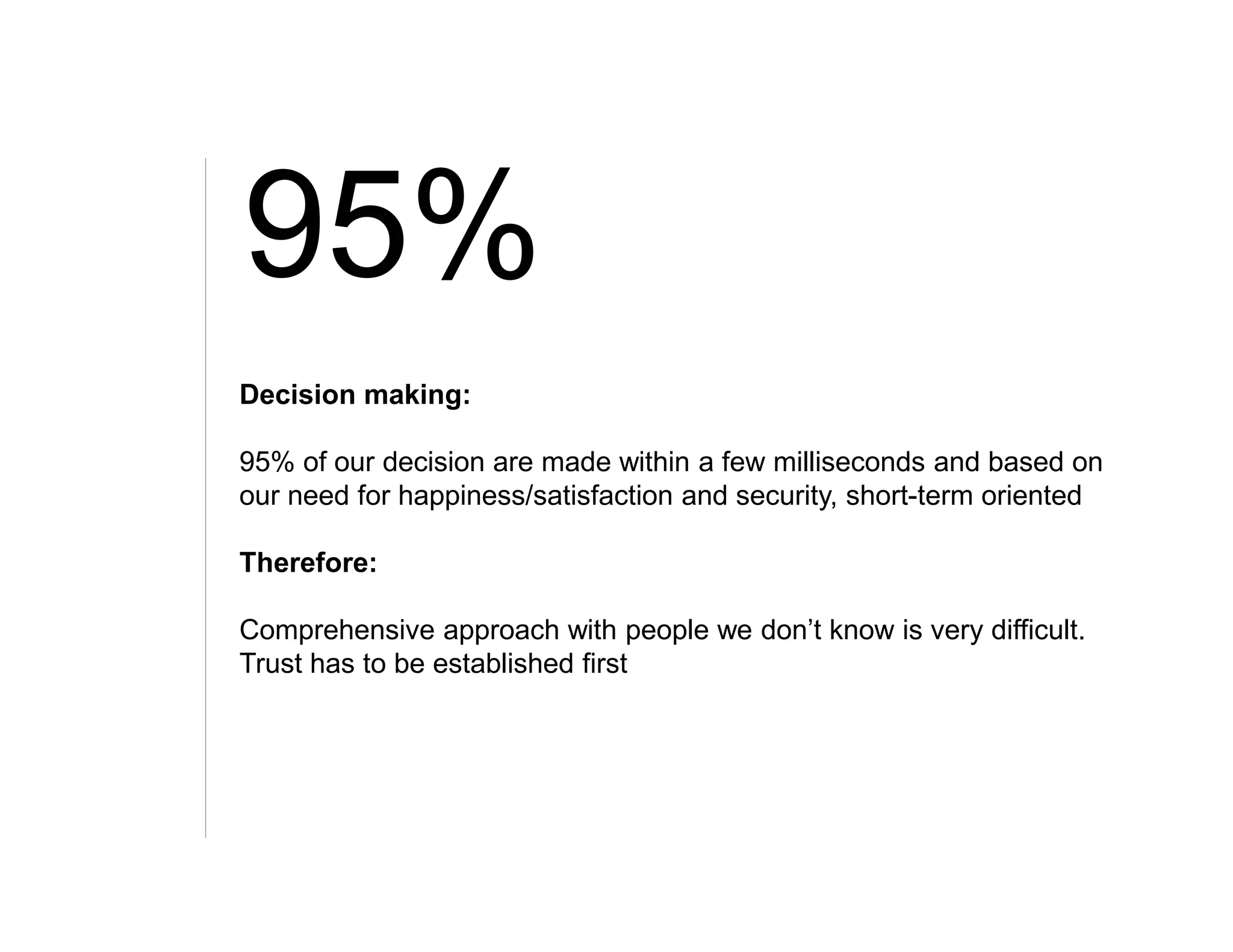 95%
Decision making:

95% of our decision are made within a few milliseconds and based on
our need for happiness/satisfaction and security, short-term oriented

Therefore:

Comprehensive approach with people we don’t know is very difficult.
Trust has to be established first
 