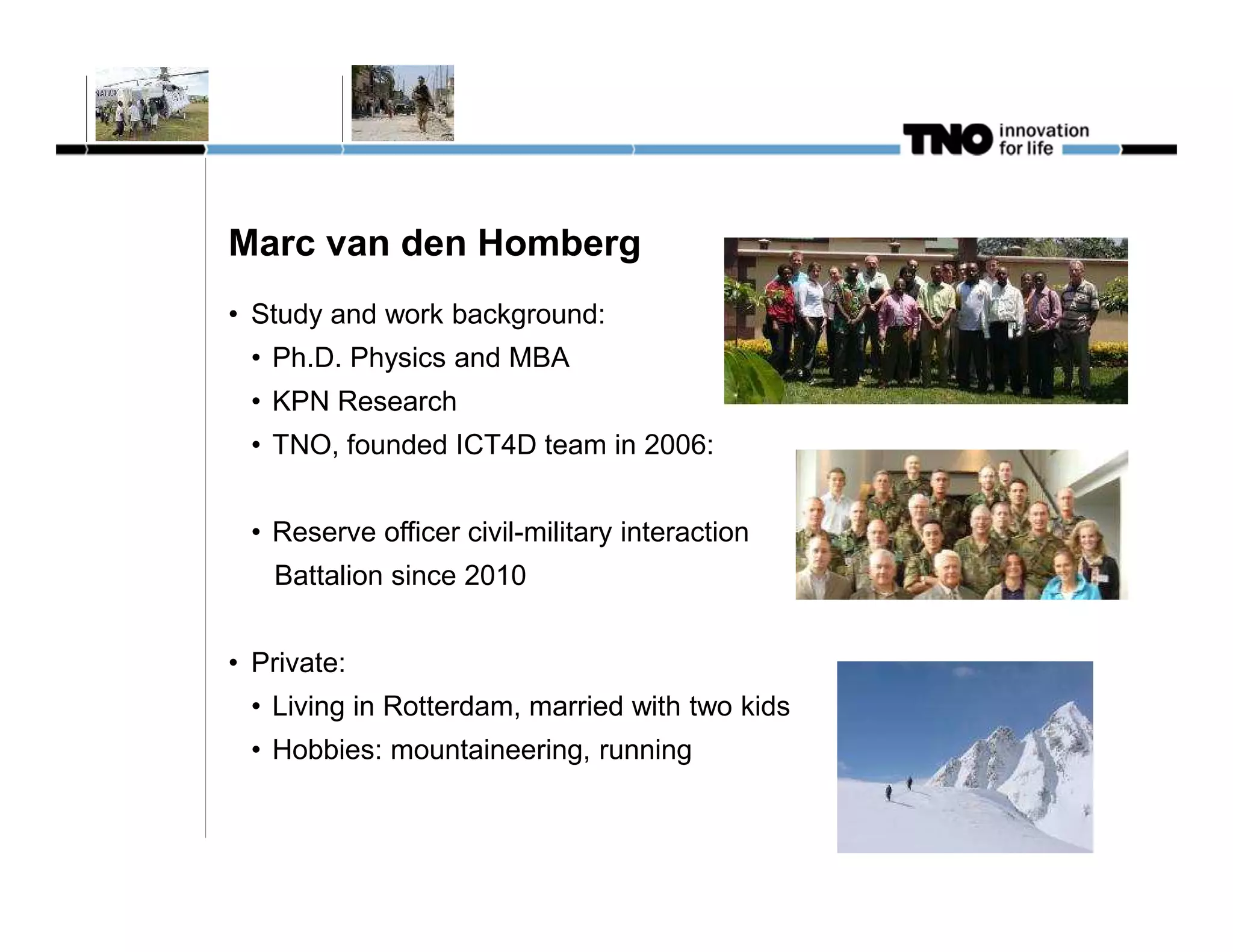 Marc van den Homberg
• Study and work background:
 • Ph.D. Physics and MBA
 • KPN Research
 • TNO, founded ICT4D team in 2006:


 • Reserve officer civil-military interaction
   Battalion since 2010


• Private:
 • Living in Rotterdam, married with two kids
 • Hobbies: mountaineering, running
 