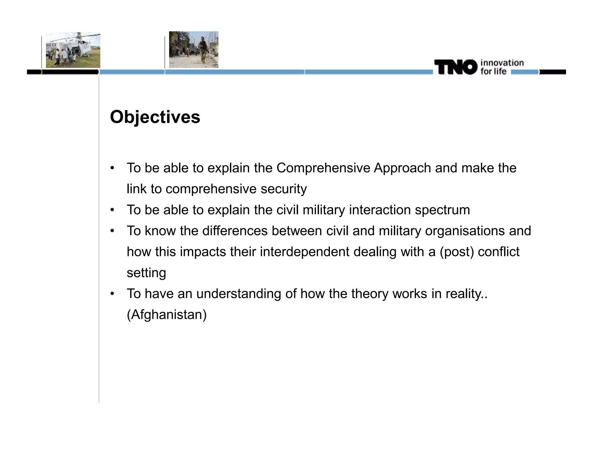 Objectives

• To be able to explain the Comprehensive Approach and make the
  link to comprehensive security
• To be able to explain the civil military interaction spectrum
• To know the differences between civil and military organisations and
  how this impacts their interdependent dealing with a (post) conflict
  setting
• To have an understanding of how the theory works in reality..
  (Afghanistan)
 