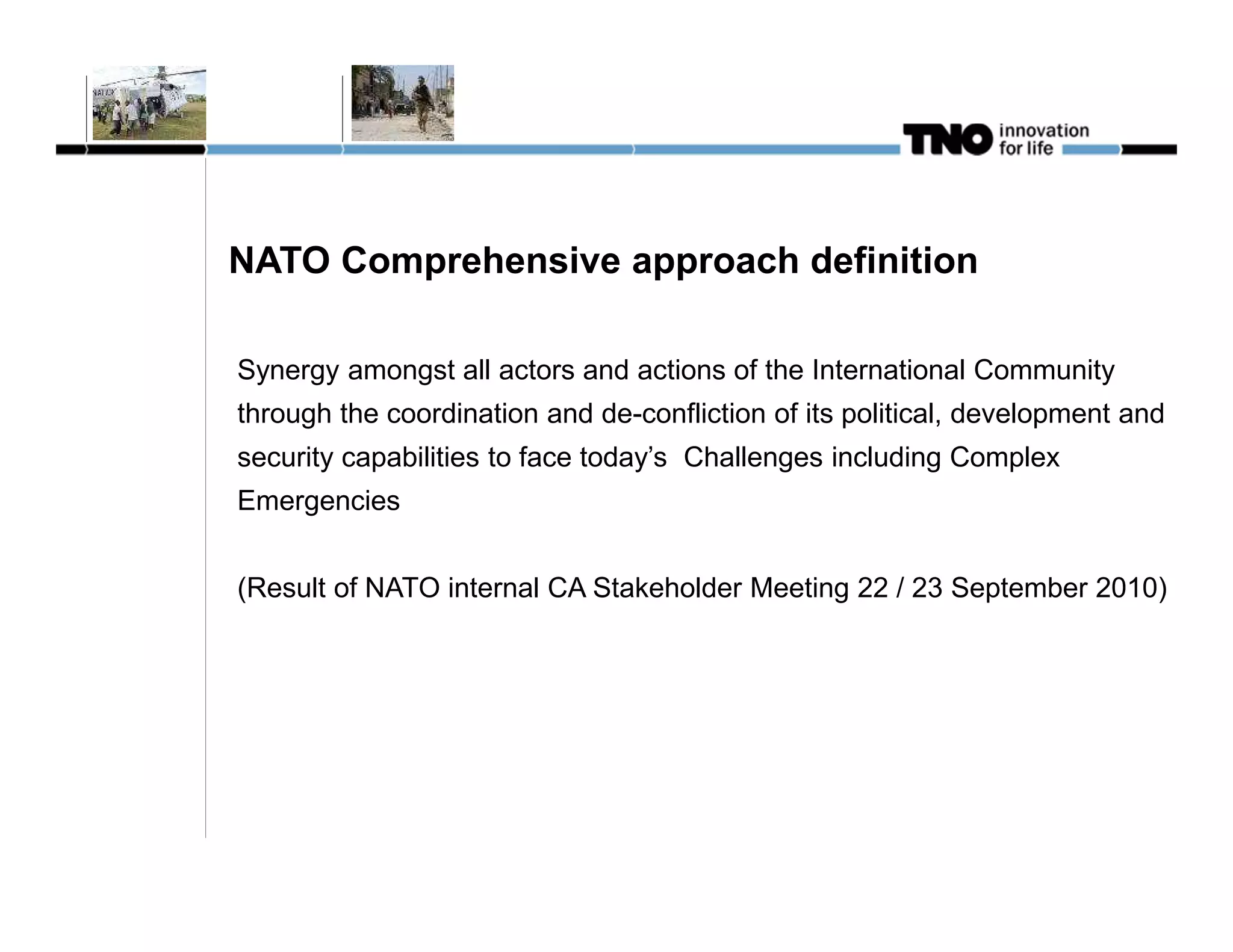 NATO Comprehensive approach definition

Synergy amongst all actors and actions of the International Community
through the coordination and de-confliction of its political, development and
security capabilities to face today’s Challenges including Complex
Emergencies


(Result of NATO internal CA Stakeholder Meeting 22 / 23 September 2010)
 