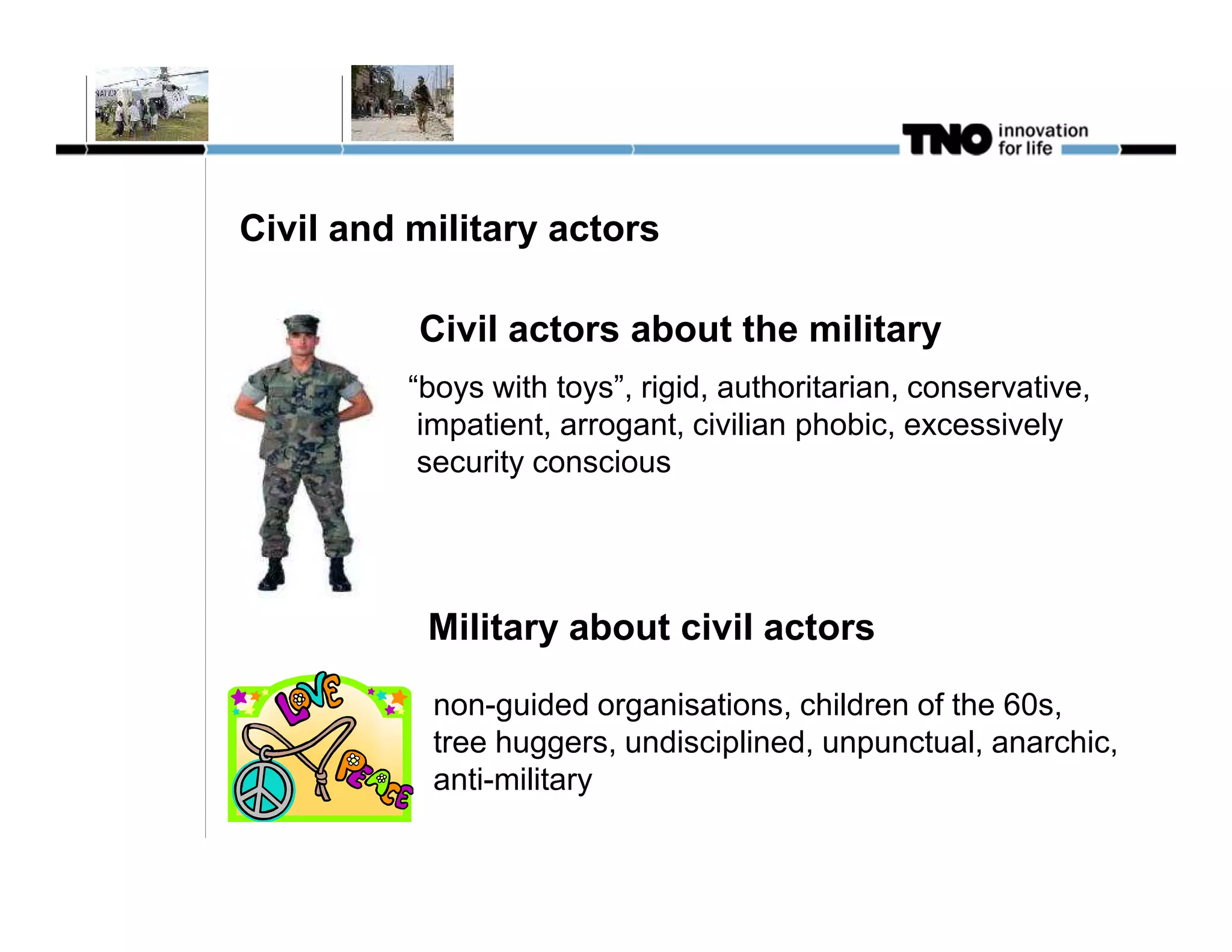 Civil and military actors

          Civil actors about the military
          “boys with toys”, rigid, authoritarian, conservative,
           impatient, arrogant, civilian phobic, excessively
           security conscious




           Military about civil actors

           non-guided organisations, children of the 60s,
           tree huggers, undisciplined, unpunctual, anarchic,
           anti-military
 