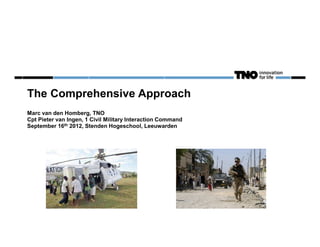 The Comprehensive Approach
Marc van den Homberg, TNO
Cpt Pieter van Ingen, 1 Civil Military Interaction Command
September 16th 2012, Stenden Hogeschool, Leeuwarden
 