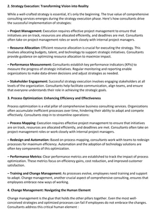 2. Strategy Execution: Transforming Vision into Reality
While a well-crafted strategy is essential, it’s only the beginning. The true value of comprehensive
consulting services emerges during the strategy execution phase. Here’s how consultants drive
the successful implementation of strategies:
– Project Management: Execution requires effective project management to ensure that
initiatives are on track, resources are allocated efficiently, and deadlines are met. Consultants
often take on project management roles or work closely with internal project managers.
– Resource Allocation: Efficient resource allocation is crucial for executing the strategy. This
involves allocating budgets, talent, and technology to support strategic initiatives. Consultants
provide guidance on optimizing resource allocation to maximize impact.
– Performance Measurement: Consultants establish key performance indicators (KPIs) to
measure the progress of strategic initiatives. Regular monitoring and reporting enable
organizations to make data-driven decisions and adjust strategies as needed.
– Stakeholder Engagement: Successful strategy execution involves engaging stakeholders at all
levels of the organization. Consultants help facilitate communication, align teams, and ensure
that everyone understands their role in achieving the strategic goals.
3. Process Optimization: Enhancing Efficiency and Effectiveness
Process optimization is a vital pillar of comprehensive business consulting services. Organizations
often accumulate inefficient processes over time, hindering their ability to adapt and compete
effectively. Consultants step in to streamline operations:
– Process Mapping: Execution requires effective project management to ensure that initiatives
are on track, resources are allocated efficiently, and deadlines are met. Consultants often take on
project management roles or work closely with internal project managers.
– Redesign and Automation: Based on process mapping, consultants work with teams to redesign
processes for maximum efficiency. Automation and the adoption of technology solutions are
often key components of this optimization.
– Performance Metrics: Clear performance metrics are established to track the impact of process
optimization. These metrics focus on efficiency gains, cost reduction, and improved customer
satisfaction.
– Training and Change Management: As processes evolve, employees need training and support
to adapt. Change management, another crucial aspect of comprehensive consulting, ensures that
employees embrace new ways of working.
4. Change Management: Navigating the Human Element
Change management is the glue that holds the other pillars together. Even the most well-
conceived strategies and optimized processes can fail if employees do not embrace the changes.
Consultants address this critical human element :
 