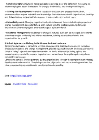 – Communication: Consultants help organizations develop clear and consistent messaging to
inform employees about the reasons for change, the benefits, and the expected impact.
– Training and Development: To ensure successful execution and process optimization,
employees often require new skills and knowledge. Consultants work with organizations to design
and deliver training programs that empower employees to excel in their roles.
– Cultural Alignment: Changing organizational culture is one of the most challenging aspects of
change management. Consultants help align culture with the strategic vision, fostering an
environment where employees embrace change as a positive force.
– Resistance Management: Resistance to change is natural, but it can be managed. Consultants
provide strategies to identify and address resistance, turning potential roadblocks into
opportunities for growth.
A Holistic Approach to Thriving in the Modern Business Landscape
Comprehensive business consulting services, encompassing strategy development, execution,
process optimization, and change management, provide organizations with a holistic approach to
thrive in today’s dynamic business environment. In an era where adaptability, agility, and
innovation are essential for success, organizations that embrace these pillars gain a significant
competitive advantage.
Consultants serve as trusted partners, guiding organizations through the complexities of strategy
development and execution. They bring expertise, objectivity, and a structured approach to the
table, empowering organizations to transform vision into reality.
Visit - https://foxnangel.com/
Source - Invest in India – Foxnangel
 