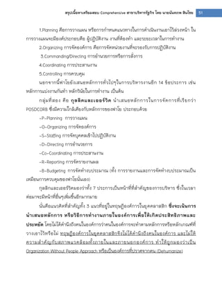 51สรุปเนื้อหาเตรียมสอบ Comprehensive สาขาบริหารรัฐกิจ โดย นายนันทภพ สินไชย
1.Planning คือการวางแผน หรือการกาหนดแนวทางในการดาเนินงานเอาไว้ล่วงหน้า ใน
การวางแผนจะมีองค์ประกอบคือ ผู้ปฏิบัติงาน งานที่ต้องทา และระยะเวลาในการทางาน
2.Organizing การจัดองค์การ คือการจัดหน่วยงานที่จะรองรับการปฏิบัติงาน
3.Commanding/Directing การอานวยการหรือการสั่งการ
4.Coordinating การประสานงาน
5.Controlling การควบคุม
นอกจากนี้ฟาโยยังเสนอหลักการทั่วไปๆในการบริหารงานอีก 14 ข้อประการ เช่น
หลักการแบ่งงานกันทา หลักวินัยในการทางาน เป็นต้น
กลุ่มที่สอง คือ กุลลิคและเออร์วิค นาเสนอหลักการในการจัดการที่เรียกว่า
POSDCORB ซึ่งมีความใกล้เคียงกับหลักการของฟาโย ประกอบด้วย
-P-Planning การวางแผน
-O-Organizing การจัดองค์การ
-S-Staffing การจัดบุคคลเข้าไปปฏิบัติงาน
-D-Directing การอานวยการ
-Co-Coordinating การประสานงาน
-R-Reporting การจัดรายงานผล
-B-Budgeting การจัดทางบประมาณ (ทั้ง การรายงานและการจัดทางบประมาณเป็น
เหมือนการควบคุมของฟาโยนั่นเอง)
กุลลิกและเออร์วิคมองว่าทั้ง 7 ประการเป็นหน้าที่ที่สาคัญของการบริหาร ซึ่งในเวลา
ต่อมาจะมีหน้าที่อื่นๆเพิ่มขึ้นอีกมากมาย
นั่นคือแนวคิดที่สาคัญทั้ง 3 แนวที่อยู่ในทฤษฎีองค์การในยุคคลาสสิก ซึ่งจะเน้นการ
นาเสนอหลักการ หรือวิธีการทางานภายในองค์การเพื่อให้เกิดประสิทธิภาพและ
ประหยัด โดยไม่ได้คานึงถึงคนในองค์การว่าคนในองค์การจะทาตามหลักการหรือหลักเกณฑ์ที่
วางเอาไว้หรือไม่ ทฤษฎีองค์การในยุคคลาสสิกจึงไม่ได้คานึงถึงคนในองค์การ และไม่ให้
ความสาคัญกับสภาพแวดล้อมทั้งภายในและภายนอกองค์การ ทาให้ถูกมองว่าเป็น
Organization Without People Approach หรือเป็นองค์การที่ปราศจากคน (Dehumanize)
 