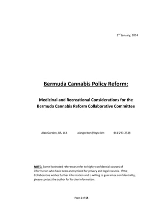 2nd January, 2014

Bermuda Cannabis Policy Reform:
Medicinal and Recreational Considerations for the
Bermuda Cannabis Reform Collaborative Committee

Alan Gordon, BA, LLB

alangordon@logic.bm

441-293-2538

NOTE: Some footnoted references refer to highly confidential sources of
information who have been anonymized for privacy and legal reasons. If the
Collaborative wishes further information and is willing to guarantee confidentiality,
please contact the author for further information.

Page 1 of 58

 