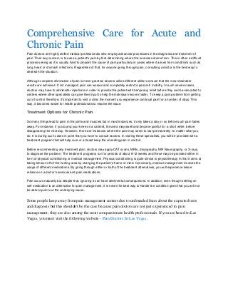 Comprehensive Care for Acute and
Chronic Pain
Pain doctors are highly skilled medical professionals who employ advanced procedures in the diagnosis and treatment of
pain. Their key concern is to ease a patient's pain by first determining where the soreness stems from. This is often a difficult
process seeing as it is usually hard to pinpoint the cause of pain particularly in cases where it arises from conditions such as
lung, heart or stomach infections. Regardless of that, for anyone going through pain, consulting a doctor is the best way to
deal with the situation.
Although complete elimination of pain is never granted, doctors utilize different skills to ensure that the most desirable
results are achieved .If not managed; pain can worsen and completely restrict a person's mobility. In such severe cases,
doctors may have to administer injections in order to provide the patient with temporary relief before they can be relocated to
centers where other specialists can give their input to help the individual recover faster. To keep a pain problem from getting
out of control therefore, it's important to visit a clinic the moment you experience continual pain for a number of days. This
way, it becomes easier for health professionals to resolve the issue.

Treatment Options for Chronic Pain
So many things lead to pain in the joints and muscles but in most instances, it only takes a day or so before such pain fades
away. For instance, if you bump your knee on a cabinet, the area may swell and become painful for a short while, before
disappearing the next day. However, there are instances where the pain may seem to last permanently no matter what you
do. It is during such cases in point that you have to consult doctors. In visiting these specialists, you will be provided with a
treatment program that will help cure or at least keep the unending pain in control.
Before recommending any treatment plan, doctors may apply CAT scans, MRIs, discography, MR Neurography, or X-rays,
to diagnose the problem. The treatment programs run for periods of about 8-12 weeks and these may be provided either in
form of physical conditioning or medical management. Physical conditioning is quite similar to physiotherapy in that it aims at
taking tension off of the hurting area by changing the patient's frame of mind. Conversely, medical management involves the
usage of different medications. By going through either or both of the treatment alternatives, you will experience lesser
reliance on a doctor's services and pain medications.
Pain occurs naturally but despite that, ignoring it can have detrimental consequences. In addition, even though settling on
self medication is an alternative for pain management, it is never the best way to handle the condition given that you will not
be able to point out the underlying cause.

Some people keep away from pain management centers due to unfounded fears about the expected tests
and diagnosis but this shouldn't be the case because pain doctors are not just experienced in pain
management; they are also among the most compassionate health professionals. If you are based in Las
Vegas, you must visit the following website - Pain Doctors In Las Vegas .

 