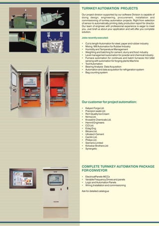 TURNKEY AUTOMATION PROJECTS
Our project division supported by our software Division is capable of
doing design, engineering, procurement, installation and
commissioning of turnkey automation projects. Right from selection
of sensor to automatically printing daily production report for director.
Our team of engineer with professional experience is eager to meet
you. Just brief us about your application and will offer you complete
solution.

Jobs recently executed:

   Cut to length Automation for steel, paper and rubber industry
   Mixing Mill Automation for Rubber Industry
   Humidity and Temperature Management
   Weighting and batching for cement, slurry and food industry
   Level management automation for powder and chemical industry
   Furnace automation for continues and batch furnaces Hot billet
    sensing with automation for forging plants Machine
   Tool Automation
   Bearing Analysis Data Acquisition
   Automation and data acquisition for refrigeration system
   Bag counting system




Our customer for project automation:
   Kalyani Forge Ltd.
   Precision seals Ltd.
   Rich Quality Ice Cream
   Nirma Ltd.
   Krosslink Chemicals Ltd.
   Hemnil Engineers
   CCI Ltd.
   Edag Eng.
   Bilcare Ltd.
   Ultratech Cement
   Camlin Ltd.
   Philips Ltd.
   Siemens Limited
   Kirloskar Brothers Ltd
   Synergetic




COMPLETE TURNKEY AUTOMATION PACKAGE
FOR CONVEYOR
   ElectricalPanels-MCCs
   Variable Frequency Drives and panels
   Logic and Automation Panels
   Wiring,Installation and commissioning

Ask for detailed catalogue
 