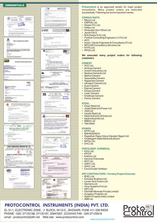 CREDENTIALS
                                                       Protocontrol is an approved vendor for major project
                                                       consultants. Many project orders are executed
                                                       successfully. Following are some important names.

                                                       CONSULTANTS
                                                        Mecon Ltd
                                                        CMPDIL Ltd.
                                                        Desein Pvt. Ltd.
                                                        Holtec Ltd
                                                        Hindustan Dorr-Oliver Ltd
                                                        Jecob H & G
                                                        M.N.Dastur & Co.Ltd
                                                        Fichtner Consulting Engineers ( I ) Pvt.Ltd
                                                        ACC
                                                        Avant - Garde Engineers & Consultants (P) Ltd.
                                                        MITCON Consultancy Services Ltd
                                                        NTPC Ltd.
                                                        NPCIL Ltd

                                                       We executed many project orders for following
                                                       customers

                                                       CEMENT
                                                        ACC Ltd.
                                                        Ambuja Cement
                                                        Grasim Industries Ltd.
                                                        Madras Cements Ltd
                                                        Maihar Cement
                                                        Vasavdatta Cement
                                                        Rajashree Cement
                                                        Ultratech Cement Ltd
                                                        Zuari Cement
                                                        Dalmia Cement
                                                        Orissa Cement
                                                        Lhaki Cement
                                                        Chettinad Cement
                                                        Penna Cement

                                                       STEEL
                                                        Essar Steel Ltd
                                                        Jindal Steel and Power Ltd
                                                        JSW Ltd.
                                                        Lloyds Steel Ltd
                                                        Steel Authority Of India Ltd
                                                        Ispat Industries Ltd.
                                                        NMDC Ltd
                                                        Tata Steel

                                                       POWER
                                                        NTPC Ltd.
                                                        MAHAGENCO
                                                        Rajasthan Rajya Vidyut Utpadan Nigam Ltd
                                                        Chattisgarh State Electricity Board
                                                        NPCIL Ltd.
                                                        DVC Ltd.

                                                       FERTILISER –CHEMICAL
                                                        IOCL Ltd.
                                                        IFFCO
                                                        Kribhco Ltd
                                                        Kanoria Chemicals
                                                        RCF Ltd.
                                                        GSFC Ltd.
                                                        GHCL Ltd.
                                                        Coromondel Fertiliser

                                                       EPC CONTRACTORS –Turnkey Project Executor
                                                        BHEL Ltd.
                                                        Kirloskar Brothers Ltd.
                                                        Larsen And Toubro Ltd.
                                                        Siemens Ltd.
                                                        Vinar Systems Pvt Ltd.
                                                        HEC Ltd.
                                                        Flsmidth Minerals Private Limited
                                                        Durgapur Projects Ltd.
                                                        Alstom Projects India Limited
                                                        ABB Ltd.

PROTOCONTROL INSTRUMENTS (INDIA) PVT. LTD.
EL 31/1, ELECTRONIC ZONE, ‘J’ BLOCK, M.I.D.C., BHOSARI, PUNE 411 026 INDIA
PHONE : 020- 27125198, 27125197, 32947007, 32324545 FAX : 020-27123918
email : protocontrol@eth.net Web site : www.protocontrol.com
                                                               www.protocontrol.com
 