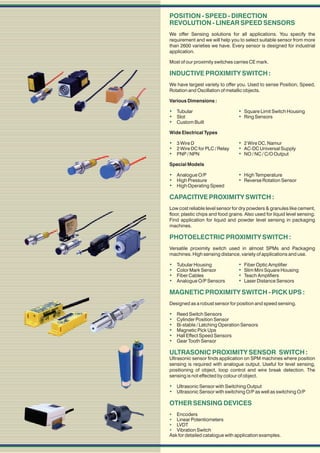 POSITION - SPEED - DIRECTION
REVOLUTION - LINEAR SPEED SENSORS
We offer Sensing solutions for all applications. You specify the
requirement and we will help you to select suitable sensor from more
than 2600 varieties we have. Every sensor is designed for industrial
application.

Most of our proximity switches carries CE mark.

INDUCTIVE PROXIMITY SWITCH :
We have largest variety to offer you. Used to sense Position, Speed,
Rotation and Oscillation of metallic objects.

Various Dimensions :

 Tubular                          Square Limit Switch Housing
 Slot                             Ring Sensors
 Custom Built
Wide Electrical Types

 3 Wire D                         2 Wire DC, Namur
 2 Wire DC for PLC / Relay        AC-DC Universal Supply
 PNP / NPN                        NO / NC / C/O Output
Special Models

 Analogue O/P                     High Temperature
 High Pressure                    Reverse Rotation Sensor
 High Operating Speed

CAPACITIVE PROXIMITY SWITCH :
Low cost reliable level sensor for dry powders & granules like cement,
floor, plastic chips and food grains. Also used for liquid level sensing.
Find application for liquid and powder level sensing in packaging
machines.

PHOTOELECTRIC PROXIMITY SWITCH :
Versatile proximity switch used in almost SPMs and Packaging
machines. High sensing distance, variety of applications and use.

   Tubular Housing                Fiber Optic Amplifier
   Color Mark Sensor              Slim Mini Square Housing
   Fiber Cables                   Teach Amplifiers
   Analogue O/P Sensors           Laser Distance Sensors

MAGNETIC PROXIMITY SWITCH - PICK UPS :
Designed as a robust sensor for position and speed sensing.

   Reed Switch Sensors
   Cylinder Position Sensor
   Bi-stable / Latching Operation Sensors
   Magnetic Pick Ups
   Hall Effect Speed Sensors
   Gear Tooth Sensor

ULTRASONIC PROXIMITY SENSOR SWITCH :
Ultrasonic sensor finds application on SPM machines where position
sensing is required with analogue output. Useful for level sensing,
positioning of object, loop control and wire break detection. The
sensing is not effected by colour of object.

 Ultrasonic Sensor with Switching Output
 Ultrasonic Sensor with switching O/P as well as switching O/P

OTHER SENSING DEVICES
 Encoders
 Linear Potentiometers
 LVDT
 Vibration Switch
Ask for detailed catalogue with application examples.
 