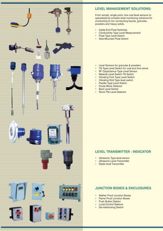 LEVEL MANAGEMENT SOLUTIONS:
From simple, single point, low cost level sensors to
specialized & complex level monitoring solutions for
conducting & non conducting liquids, granules,
powders and heavy solids.

   Cable End Float Switches
   Conductivity Type Level Measurement
   Float Type Level Switch
   Side Mounted Float Switch




   Level Sensors for granules & powders
   Tilt Type Level Switch for coal and lime stone
   RF Capacitance Type Level Sensor
   Material Level Switch Tilt Switch
   Vibrating Fork Type Level Switch
   Vibrating Rod Type level switch
   Paddle Type Level Switch
   Chute Block Detector
   Boot Level Switch
   Stock Pile Level Detector




LEVEL TRANSMITTER - INDICATOR
 Ultrasonic Type level sensor
 Ultrasonic Level Transmitter
 Radar level Transmitter




JUNCTION BOXES & ENCLOSURES

   Wether Proof Junction Boxes
   Flame Proof Junction Boxes
   Push Button Station
   Local Control Stations
   De-interlocking Switch
 