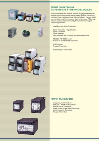 SIGNAL CONDITIONING :
TRANSMITTERS & INTERFACING DEVICES
Protocontrol offers field sensors. We also bridge gap between field
sensors and control room by offering variety of signal conditioning
modules. These modules provide effective isolation, improve signal
communication and hence improve plant performance. Fill the gap
between sensors to control room by Protocontrol make signal
conditioning modules.

 Head Mounting Temp. Transmitter

   Signal Transmitter / Signal Isolator
   Signal Converters
   Signal Repeater
   Loop powered, field mounted, temperature transmitter

 RS 232 to RS 485 Converter
 4-20 mA to RS 232/Rs 485 Converter

 P / I Converter
 Pressure Transmitter

 Wireless Signal Transmitters




POWER TRANSDUCER
   Voltage / current transducer
   Watt / Var / Watt & Var Transducer
   Watt-Hr / Var-Hr Transducer
   Power Factor / Phase Angle Transmitter.
   Mains Frequency Transducer
   Process Transmitters
 