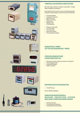 TIMERS & COUNTERS & INDICATORS
We offer basic blocks of systems automation. Simple
Sleek, reliable & cost effective

From basic timer & counter to micro-controller based flow
Integrator Totalizer, Batch counter & Pressure Transmitter.

   Process Indicator
   Production Counters
   Batch Counters
   Electronic Timers
   Cyclic Timer
   Digital Timers
   Time Totalizers

   Pressure Transmitter
   I to P Converter
   P to I Converter
   Alarm Annunciator
   Flow Integrator Totalizer




SEQUENTIAL TIMER
JET PULSE SEQUENCER TIMER



PROCESS INDICATORS
LARGE SIZE DISPLAY
   Electronic Counters- Batch Counters for Shop floor
   Cement Bag Counter
   Large Size Displays
   Speed Indicator




REVERSE ROTATION MONITOR
 For CW Pumps

Ask for detailed catalogue


VIBRATION MONITORING &
MACHINE PROTECTION SYSTEM
MACHINE CONDITION MONITORING

 Vibration Sensors
 Transmitters And Monitors
 Complete Monitoring System
 