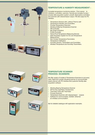 TEMPERATURE & HUMIDITY MEASUREMENT :
Complete temperature monitoring solution. From sensor to
indicators, controllers, scanners, records and complex furnace /
process data acquisition system: prosoft. Stand alone controllers
and scanners with retransmission output / RS 232 output for PC
interface.

   Temperature Sensors with / without Thermo well
   Temperature Indicator and Controllers
   Process Temperature Scanners
   Winding & Bearing Temperature Scanner
   PID Controller
   Bar Graph Indicators
   Profile Controller
   Flame Proof Temperature Measuring Devices
   Data Acquisition System for On Line Temperature
    Measurement
   Non Contact Temperature Pyrometers
   Temperature Calibrators
   Humidity sensors, Transmitters and Controllers
   Wireless Temperature and Humidity Transmitters




TEMPERATURE SCANNER
PROCESS- SCANNERS
We offer variety of models of Temperature Scanners to suit every
need. Right from simple indicating scanner to microcontroller
based scanner with PC interface and customer friendly data
acquisition software.


   Winding Bearing Temperature Scanner
   WTI for Dry Cast Resin Transformers
   Thermistor Units with Thermistor
   Process Scanners
   Temperature Scanners with retransmission outputs
   Software for communication, SCADA / Ethernet
    an wireless communication.


Ask for detailed catalogue with application examples.
 