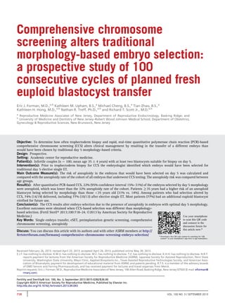 Comprehensive chromosome 
screening alters traditional 
morphology-based embryo selection: 
a prospective study of 100 
consecutive cycles of planned fresh 
euploid blastocyst transfer 
Eric J. Forman, M.D.,a,b Kathleen M. Upham, B.S.,a Michael Cheng, B.S.,a Tian Zhao, B.S.,a 
Kathleen H. Hong, M.D.,a,b Nathan R. Treff, Ph.D.,a,b and Richard T. Scott Jr., M.D.a,b 
a Reproductive Medicine Associates of New Jersey, Department of Reproductive Endocrinology, Basking Ridge; and 
b University of Medicine and Dentistry of New Jersey–Robert Wood Johnson Medical School, Department of Obstetrics, 
Gynecology & Reproductive Sciences, New Brunswick, New Jersey 
Objective: To determine how often trophectoderm biopsy and rapid, real-time quantitative polymerase chain reaction (PCR)-based 
comprehensive chromosome screening (CCS) alters clinical management by resulting in the transfer of a different embryo than 
would have been chosen by traditional day 5 morphology-based criteria. 
Design: Prospective. 
Setting: Academic center for reproductive medicine. 
Patient(s): Infertile couples (n ¼ 100; mean age 35  4 years) with at least two blastocysts suitable for biopsy on day 5. 
Intervention(s): Prior to trophectoderm biopsy for CCS the embryologist identified which embryo would have been selected for 
traditional day 5 elective single ET. 
Main Outcome Measure(s): The risk of aneuploidy in the embryos that would have been selected on day 5 was calculated and 
compared with the aneuploidy rate of the cohort of all embryos that underwent CCS testing. The aneuploidy risk was compared between 
age groups. 
Result(s): After quantitative PCR-based CCS, 22% (95% confidence interval 15%–31%) of the embryos selected by day 5 morphology 
were aneuploid, which was lower than the 32% aneuploidy rate of the cohort. Patients R35 years had a higher risk of an aneuploid 
blastocyst being selected by morphology than those 35 years old (31% vs. 14%). Among patients who had selection altered by 
CCS, 74% (14/19) delivered, including 77% (10/13) after elective single ET. Most patients (77%) had an additional euploid blastocyst 
vitrified for future use. 
Conclusion(s): The CCS results alter embryo selection due to the presence of aneuploidy in embryos with optimal day 5 morphology. 
Excellent outcomes were obtained when CCS-based selection was different than morphology-based 
selection. (Fertil Steril 2013;100:718–24. 2013 by American Society for Reproductive 
Medicine.) 
Key Words: Single embryo transfer, eSET, preimplantation genetic screening, comprehensive 
chromosome screening, aneuploidy 
Discuss: You can discuss this article with its authors and with other ASRM members at http:// 
fertstertforum.com/formanej-comprehensive-chromosome-screening-embryo-selection/ 
Use your smartphone 
to scan this QR code 
and connect to the 
discussion forum for 
this article now.* 
* Download a free QR code scanner by searching for “QR 
scanner” in your smartphone’s app store or app marketplace. 
Received February 26, 2013; revised April 25, 2013; accepted April 26, 2013; published online May 30, 2013. 
E.J.F. has nothing to disclose. K.M.U. has nothing to disclose. M.C. has nothing to disclose. T.Z. has nothing to disclose. K.H.H. has nothing to disclose. N.R.T. 
reports payment for lectures from the American Society for Reproductive Medicine (ASRM), Japanese Society for Assisted Reproduction, Penn State 
University, Washington State University, Mayo Clinic, Applied Biosystems Inc., Texas Assisted Reproductive Technologies Society, and American Asso-ciation 
of Bioanalysts; payment for development of educational material from ASRM; and patents pending. R.T.S. is a member of the advisory boards 
of EMD Serono and Ferring Pharmaceuticals, and has received payment for lectures and travel expenses from Merck. 
Reprint requests: Eric J. Forman, M.D., Reproductive Medicine Associates of New Jersey, 140 Allen Road, Basking Ridge, New Jersey 07920 (E-mail: eforman@ 
rmanj.com). 
Fertility and Sterility® Vol. 100, No. 3, September 2013 0015-0282/$36.00 
Copyright ©2013 American Society for Reproductive Medicine, Published by Elsevier Inc. 
http://dx.doi.org/10.1016/j.fertnstert.2013.04.043 
718 VOL. 100 NO. 3 / SEPTEMBER 2013 
 