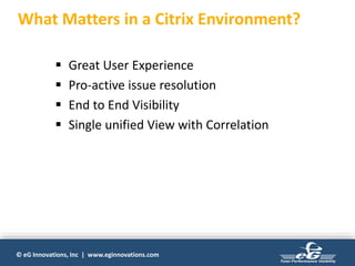 © eG Innovations, Inc | www.eginnovations.com
 Great User Experience
 Pro-active issue resolution
 End to End Visibility
 Single unified View with Correlation
What Matters in a Citrix Environment?
 