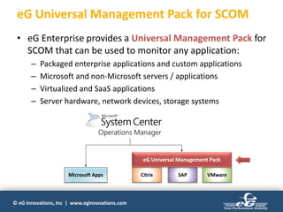 © eG Innovations, Inc | www.eginnovations.com
eG Universal Management Pack for SCOM
• eG Enterprise provides a Universal Management Pack for
SCOM that can be used to monitor any application:
– Packaged enterprise applications and custom applications
– Microsoft and non-Microsoft servers / applications
– Virtualized and SaaS applications
– Server hardware, network devices, storage systems
Microsoft Apps
Operations Manager
Citrix SAP VMware
eG Universal Management Pack
 