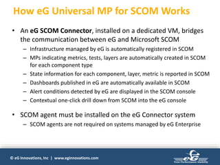 © eG Innovations, Inc | www.eginnovations.com
How eG Universal MP for SCOM Works
• An eG SCOM Connector, installed on a dedicated VM, bridges
the communication between eG and Microsoft SCOM
– Infrastructure managed by eG is automatically registered in SCOM
– MPs indicating metrics, tests, layers are automatically created in SCOM
for each component type
– State information for each component, layer, metric is reported in SCOM
– Dashboards published in eG are automatically available in SCOM
– Alert conditions detected by eG are displayed in the SCOM console
– Contextual one-click drill down from SCOM into the eG console
• SCOM agent must be installed on the eG Connector system
– SCOM agents are not required on systems managed by eG Enterprise
 