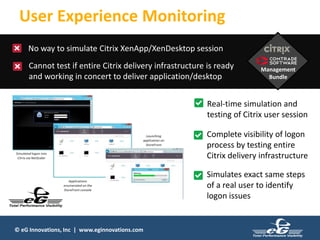 © eG Innovations, Inc | www.eginnovations.com
User Experience Monitoring
No way to simulate Citrix XenApp/XenDesktop session
Cannot test if entire Citrix delivery infrastructure is ready
and working in concert to deliver application/desktop
Management
Bundle
Real-time simulation and
testing of Citrix user session
Complete visibility of logon
process by testing entire
Citrix delivery infrastructure
Simulates exact same steps
of a real user to identify
logon issues
 