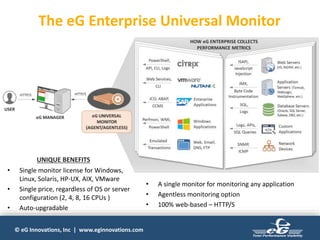 © eG Innovations, Inc | www.eginnovations.com
The eG Enterprise Universal Monitor
• Single monitor license for Windows,
Linux, Solaris, HP-UX, AIX, VMware
• Single price, regardless of OS or server
configuration (2, 4, 8, 16 CPUs )
• Auto-upgradable
• A single monitor for monitoring any application
• Agentless monitoring option
• 100% web-based – HTTP/S
UNIQUE BENEFITS
 