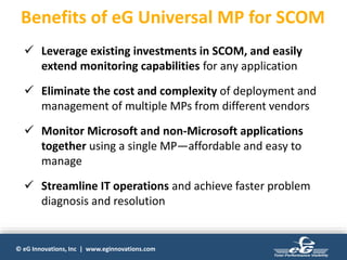 © eG Innovations, Inc | www.eginnovations.com
Benefits of eG Universal MP for SCOM
 Leverage existing investments in SCOM, and easily
extend monitoring capabilities for any application
 Eliminate the cost and complexity of deployment and
management of multiple MPs from different vendors
 Monitor Microsoft and non-Microsoft applications
together using a single MP—affordable and easy to
manage
 Streamline IT operations and achieve faster problem
diagnosis and resolution
 